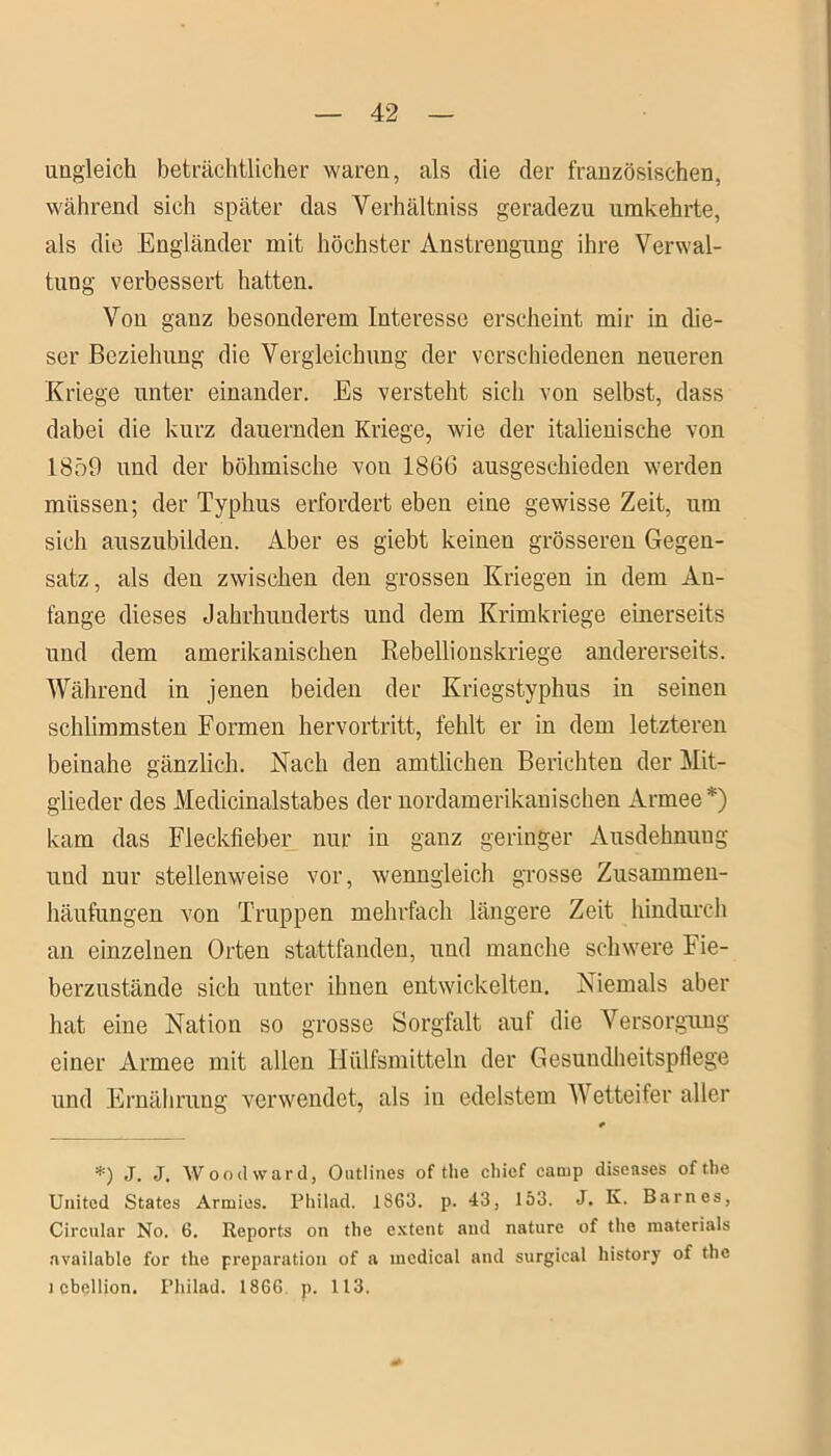 ungleich beträchtlicher waren, als die der französischen, während sich später das Verhältnis geradezu umkehrte, als die Engländer mit höchster Anstrengung ihre Verwal- tung verbessert hatten. Von ganz besonderem Interesse erscheint mir in die- ser Beziehung die Vergleichung der verschiedenen neueren Kriege unter einander. Es versteht sich von selbst, dass dabei die kurz dauernden Kriege, wie der italienische von 1859 und der böhmische von 1866 ausgeschieden werden müssen; der Typhus erfordert eben eine gewisse Zeit, um sich auszubilden. Aber es giebt keinen grösseren Gegen- satz, als den zwischen den grossen Kriegen in dem An- fänge dieses Jahrhunderts und dem Krimkriege einerseits und dem amerikanischen Rebellionskriege andererseits. Während in jenen beiden der Kriegstyphus in seinen schlimmsten Formen hervortritt, fehlt er in dem letzteren beinahe gänzlich. Nach den amtlichen Berichten der Mit- glieder des Medicinalstabes der nordamerikanischen Armee*) kam das Fleckfieber nur in ganz geringer Ausdehnung und nur stellenweise vor, wenngleich grosse Zusammen- häufungen von Truppen mehrfach längere Zeit hindurch an einzelnen Orten stattfanden, und manche schwere Fie- berzustände sich unter ihnen entwickelten. Niemals aber hat eine Nation so grosse Sorgfalt auf die Versorgung einer Armee mit allen Hiilfsmitteln der Gesundheitspflege und Ernährung verwendet, als in edelstem Wetteifer aller *) J. J. Wood ward, Outlines of tlie chief camp diseases oftbe United States Armies. Philad. 1S63. p. 43, 153. J. K. Barnes, Circular No. 6. Reports on the extent and nature of the materials available for the preparation of a medical and surgical history of the l cbcllion. Philad. 186G p. 113.