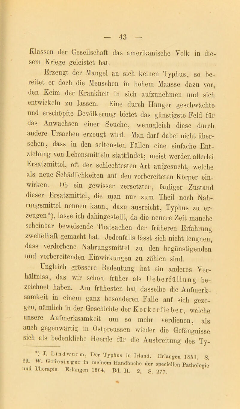 Klassen der Gesellschaft das amerikanische Volk in die- sem Kriege geleistet hat. Erzeugt der Mangel an sich keinen Typhus, so be- reitet er doch die Menschen in hohem Maasse dazu vor, den Keim der Krankheit in sich aufzunehmen und sich entwickeln zu lassen. Eine durch Hunger geschwächte und erschöpfte Bevölkerung bietet das günstigste Feld für das Anwachsen einer Seuche, wenngleich diese durch andere Ursachen erzeugt wird. Man darf dabei nicht über- sehen, dass in den seltensten Fällen eine einfache Ent- ziehung von Lebensmitteln stattfindet; meist werden allerlei Ersatzmittel, oft der schlechtesten Art aufgesucht, welche als neue Schädlichkeiten auf den vorbereiteten Körper ein- wirken. Ob ein gewisser zersetzter, fauliger Zustand dieser Ersatzmittel, die man nur zum Theil noch Nah- rungsmittel nennen kann, dazu ausreicht, Typhus zu er- zeugen), lasse ich dahingestellt, da die neuere Zeit manche scheinbar beweisende Thatsachen der früheren Erfahrung zweifelhaft gemacht hat. Jedenfalls lässt sich nicht leugnen, dass veidoibene Nahrungsmittel zu den begünstigenden imd vorbereitenden Einwirkungen zu zählen sind. Ungleich grössere Bedeutung hat ein anderes Ver- hältniss, das wir schon früher als Ueberfüllung be- zeichnet haben. Am frühesten hat dasselbe die Aufmerk- samkeit in einem ganz besonderen Falle auf sich gezo- gen, nämlich in der Geschichte der Kerkerfieber, welche unsere Aufmerksamkeit um so mehr verdienen, als auch gegenwärtig in Ostpreussen wieder die Gefängnisse sich als bedenkliche Heerde für die Ausbreitung des Ty- *) J. Lindwurm, Der Typhus in Irland. Erlangen 1853 S 09. VV. Griesinger in meinem Handbuche der speciellen Pathologie und Therapie. Erlangen 1864. Bd. II. 2. S. 277