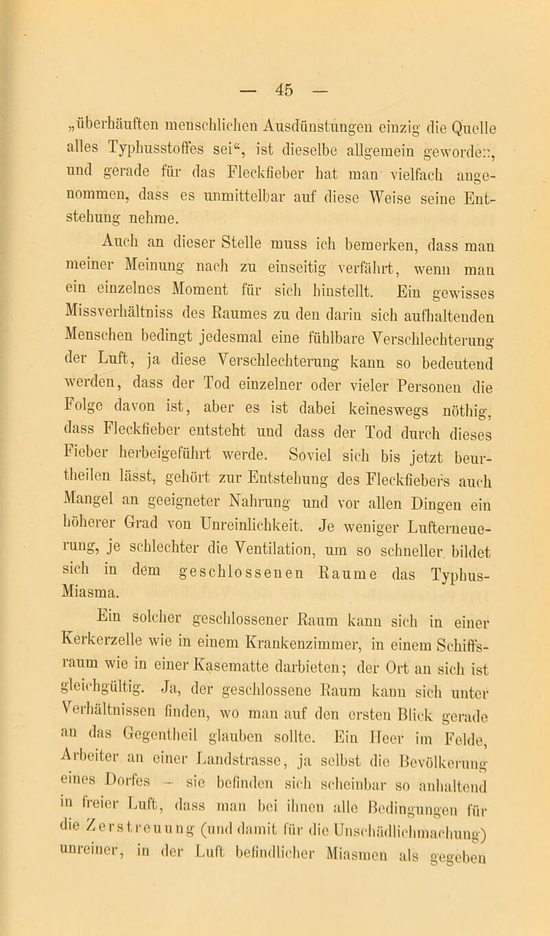 „überhäuften menschlichen Ausdünstungen einzig die Quelle alles Typhusstoffes sei“, ist dieselbe allgemein geworden, mul gerade für das Fleckfieber hat mau vielfach ange- nommen, dass es unmittelbar auf diese Weise seine Ent- stehung nehme. Auch an dieser Stelle muss ich bemerken, dass mau meiner Meinung nach zu einseitig verfährt, wenn man ein einzelnes Moment für sich hinstellt. Ein gewisses Missverhältnis des Raumes zu den darin sich aufhaltenden Menschen bedingt jedesmal eine fühlbare Verschlechterung der Luft, ja diese Verschlechterung kann so bedeutend werden, dass der Tod einzelner oder vieler Personen die Folge davon ist, aber es ist dabei keineswegs nöthig, dass Fleckfieber entsteht und dass der Tod durch dieses Fieber herbeigeführt werde. Soviel sich bis jetzt beur- theilen lässt, gehört zur Entstehung des Fleckfiebers auch Mangel an geeigneter Nahrung und vor allen Dingen ein höherer Grad von Unreinlichkeit. Je weniger Lufterneue- rung, je schlechter die Ventilation, um so schneller bildet sich in dem geschlossenen Raume das Typhus- Miasma. Ein solcher geschlossener Raum kann sich in einer Kerkerzelle wie in einem Krankenzimmer, in einem Schiffs- raum wie in einer Kasematte darbieten; der Ort an sich ist gleichgültig. Ja, der geschlossene Raum kann sich unter Verhältnissen finden, wo man auf den ersten Blick gerade au das Gegentheil glauben sollte. Ein Ileer im Felde, Arbeiter an einer Landstrasse, ja selbst die Bevölkerung eines Dorfes - sie befinden sich scheinbar so anhaltend in freier Luft, dass man bei ihnen alle Bedingungen für die Zerstreuung (und damit für die Unschädlichmachung) um einer, in der Luit befindlicher Miasmen als gegeben