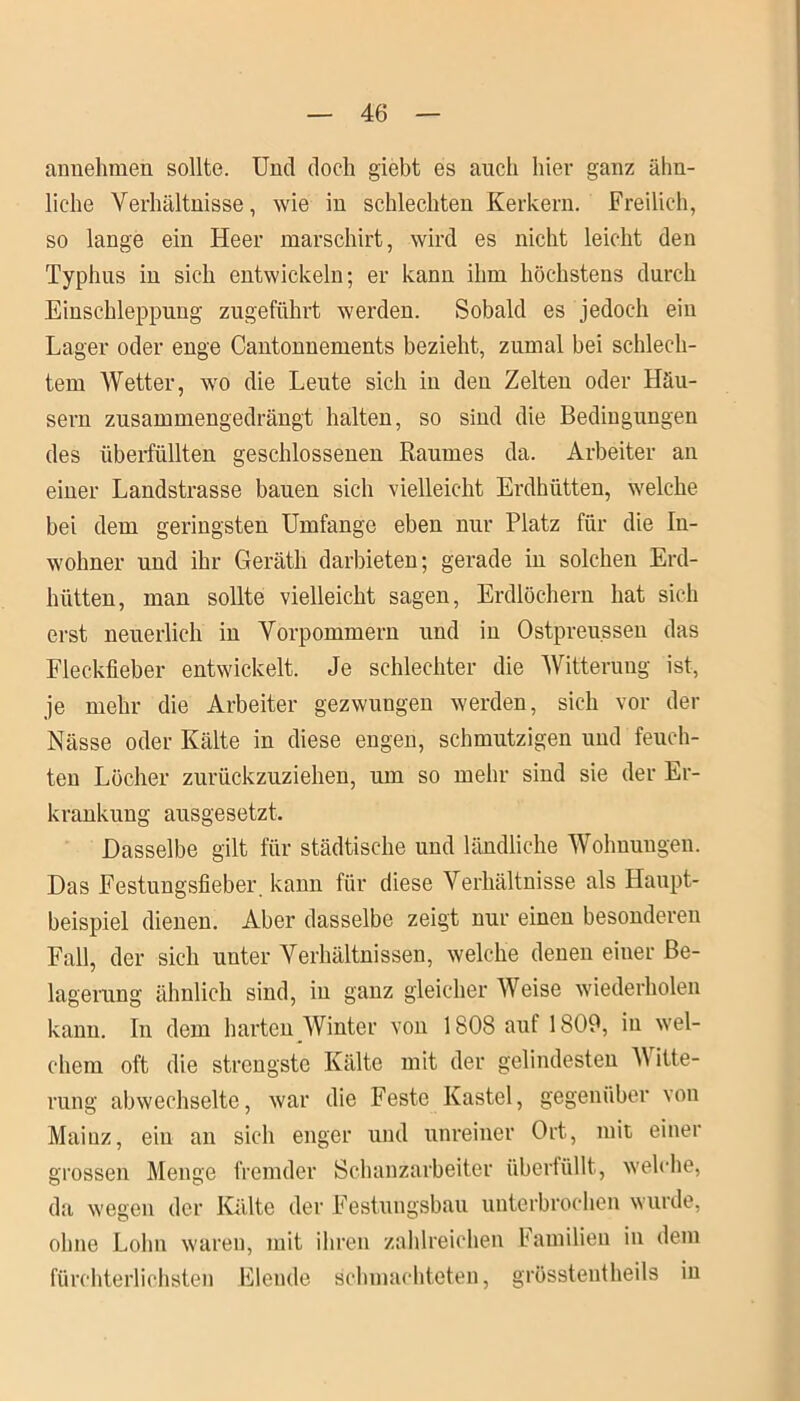 annehmen sollte. Und doch giebt es auch hier ganz ähn- liche Verhältnisse, wie in schlechten Kerkern. Freilich, so lange ein Heer marschirt, wird es nicht leicht den Typhus in sich entwickeln; er kann ihm höchstens durch Einschleppung zugeführt werden. Sobald es jedoch ein Lager oder enge Cantonnements bezieht, zumal bei schlech- tem Wetter, wo die Leute sich in den Zelten oder Häu- sern zusammengedrängt halten, so sind die Bedingungen des überfüllten geschlossenen Raumes da. Arbeiter an einer Landstrasse bauen sich vielleicht Erdhütten, welche bei dem geringsten Umfange eben nur Platz für die In- wohner und ihr Geräth darbieten; gerade in solchen Erd- hütten, man sollte vielleicht sagen, Erdlöchern hat sich erst neuerlich in Vorpommern und in Ostpreu.ssen das Fleckfieber entwickelt. Je schlechter die Witterung ist, je mehr die Arbeiter gezwungen werden, sich vor der Nässe oder Kälte in diese engen, schmutzigen und feuch- ten Löcher zurückzuziehen, um so mehr sind sie der Er- krankung ausgesetzt. Dasselbe gilt für städtische und ländliche Wohnungen. Das Festungsfieber, kann für diese Verhältnisse als Haupt- beispiel dienen. Aber dasselbe zeigt nur einen besonderen Fall, der sich unter Verhältnissen, welche denen einer Be- lagerung ähnlich sind, in ganz gleicher Weise wiederholen kann. In dem harten Winter von 1808 auf 1809, in wel- chem oft die strengste Kälte mit der gelindesten A\ itte- rung abwechselte, war die Feste Kastei, gegenüber von Mainz, ein an sich enger und unreiner Ort, mit einer grossen Menge fremder Schanzarbeiter überfüllt, welche, da wegen der Kälte der Festungsbau unterbrochen wurde, ohne Lohn waren, mit ihren zahlreichen Familien in dem fürchterlichsten Elende schmachteten, grössteutheils in