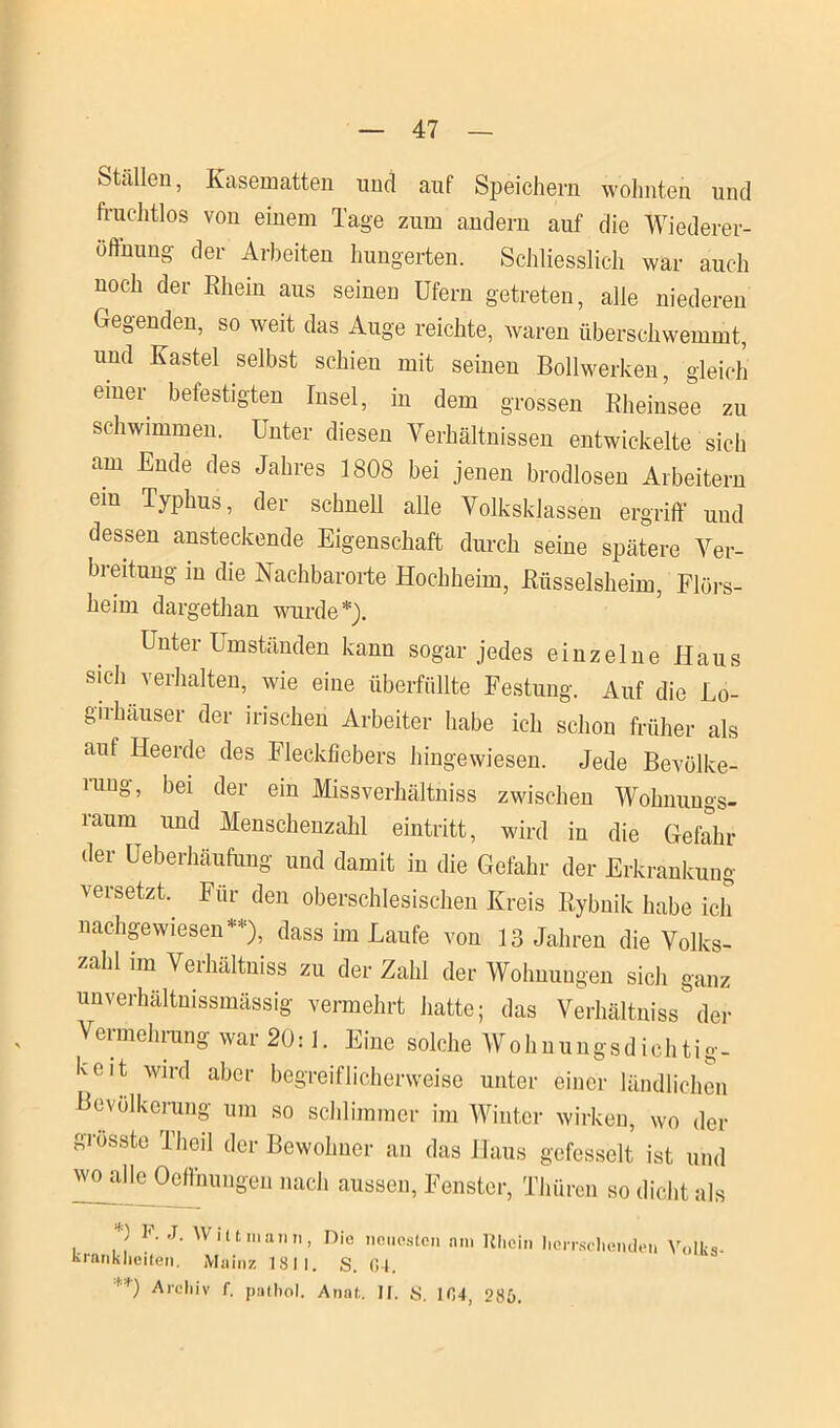 Ställen, Kasematten und auf Speichern wohnten und fruchtlos von einem Tage zum andern auf die Wiederer- öffnung der Arbeiten hungerten. Schliesslich war auch u°ch der Rhein aus seinen Ufern getreten, alle niederen Gegenden, so weit das Auge reichte, waren überschwemmt, und Kastei selbst schien mit seinen Bollwerken, gleich einer befestigten Insel, in dem grossen Rheinsee zu schwimmen. Unter diesen Verhältnissen entwickelte sich am Ende des Jahres 1808 bei jenen brodlosen Arbeitern ein Typhus, der schnell alle Volksklassen ergriff und dessen ansteckende Eigenschaft durch seine spätere Ver- breitung in die Nachbarorte Hochheim, Rüsselsheim, Flörs- heim dargethan wurde*). Unter Umständen kann sogar jedes einzelne Haus sich verhalten, wie eine überfüllte Festung. Auf die Lo- girhäuser der irischen Arbeiter habe ich schon früher als auf Heerde des Fleckfiebers hingewiesen. Jede Bevölke- rung, bei der ein Missverhältnis zwischen Wohnungs- raum und Menschenzahl eintritt, wird in die Gefahr der Ueberhäufung und damit in die Gefahr der Erkrankung versetzt. Für den oberschlesischen Kreis Rybnik habe ich nachgewiesen**), dass im Laufe von 13 Jahren die Volks- zahl im Verhältnis zu der Zahl der Wohnungen sich ganz unverhältnissmässig vermehrt hatte; das Verhältnis der Vermehrung war 20:1. Eine solche Wohnungsdichtig- keit wird aber begreiflicherweise unter einer ländlichen Bevölkerung um so schlimmer im Winter wirken, wo der grösste Theil der Bewohner an das Haus gefesselt ist und wo alle Oeftnungen nach aussen, Fenster, Thüren so dicht als *) V J. W i 11 in an n kränklichen. Mainz IS II **) Archiv f. patliol. Die neuesten am Rhein herrschenden Volks- , S. G4. Anal;. II. S. 104, 28b.