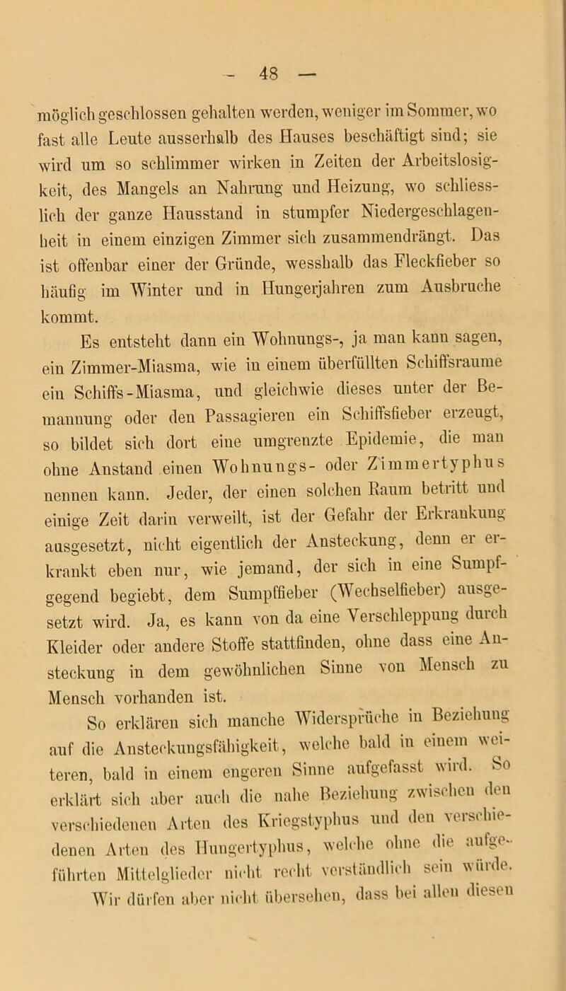 möglich geschlossen gehalten werden, weniger im Sommer, wo fast alle Leute ausserhalb des Hauses beschäftigt sind; sie wird um so schlimmer wirken in Zeiten der Arbeitslosig- keit, des Mangels an Nahrung und Heizung, wo schliess- lich der ganze Hausstand in stumpfer Niedergeschlagen- beit in einem einzigen Zimmer sich zusammendrängt. Das ist offenbar einer der Gründe, wesshalb das Fleckfieber so häufig im Winter und in Hungerjahren zum Ausbruche kommt. Es entsteht dann ein Wohnungs-, ja man kann sagen, ein Zimmer-Miasma, wie iu einem überfüllten Schiffsräume ein Schiffs-Miasma, und gleichwie dieses unter der Be- mannung oder den Passagieren ein Schiffsfieber er zeugt, so bildet sich dort eine umgrenzte Epidemie, die man ohne Anstand einen Wohnungs- oder Zimmertyphus nennen kann. Jeder, der einen solchen Raum betiitt und einige Zeit darin verweilt, ist der Gefahr der Erkrankung ausgesetzt, nicht eigentlich der Ansteckung, denn er er- krankt eben nur, wie jemand, der sich in eine Sumpf- gegend begiebt, dem Sumpffieber (Wechselfieber) ausge- setzt wird. Ja, es kann von da eine Verschleppung durch Kleider oder andere Stoffe stattfinden, ohne dass eine An- steckung in dem gewöhnlichen Sinne von Mensch zu Mensch vorhanden ist. So erklären sich manche Widersprüche in Beziehung auf die Ansteckungsfähigkeit, welche bald in einem wer- teren, bald in einem engeren Sinne aufgefasst wird. So erklärt sich aber auch die nahe Beziehung zwischen den verschiedenen Arten des Kriegstyphus und den verschie- denen Arten des Hungertyphus, welche ohne die aul^c führten Mittelglieder nicht recht verständlich sein würde. Wir dürfen aber nicht übersehen, dass bei allen diesen