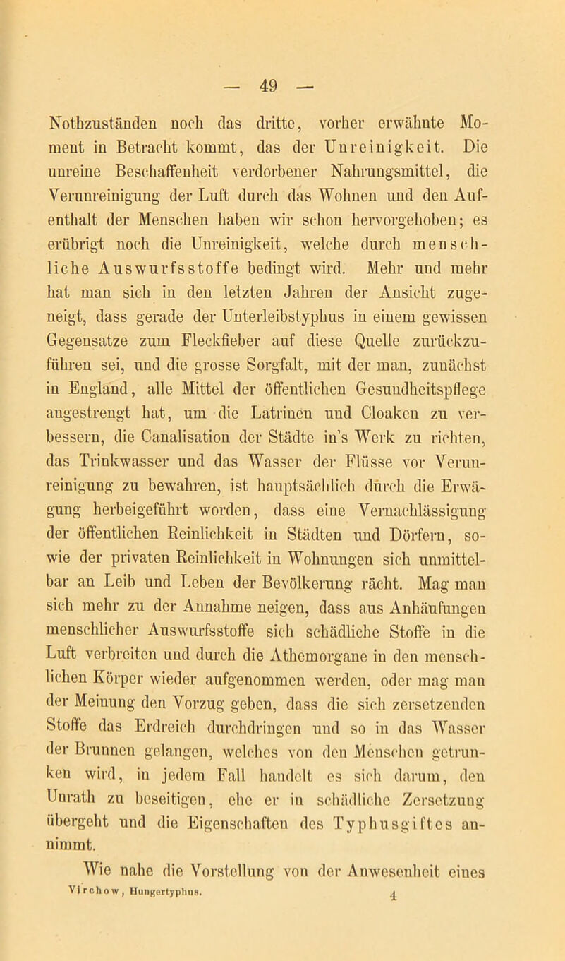 Nothzuständen noch das dritte, vorher erwähnte Mo- ment in Betracht kommt, das der Unreinigkeit. Die unreine Beschaffenheit verdorbener Nahrungsmittel, die Verunreinigung der Luft durch das Wohnen und den Auf- enthalt der Menschen haben wir schon hervorgehoben; es erübrigt noch die Unreinigkeit, welche durch mensch- liche Auswurfsstoffe bedingt wird. Mehr und mehr hat man sich iu den letzten Jahren der Ansicht zuge- neigt, dass gerade der Unterleibstyphus in einem gewissen Gegensätze zum Fleckfieber auf diese Quelle zurückzu- führen sei, und die grosse Sorgfalt, mit der man, zunächst in England, alle Mittel der öffentlichen Gesundheitspflege augestrengt hat, um die Latrinen und Cloaken zu ver- bessern, die Canalisation der Städte ins Werk zu richten, das Trinkwasser und das Wasser der Flüsse vor Verun- reinigung zu bewahren, ist hauptsächlich durch die Erwä- gung herbeigeführt worden, dass eine Vernachlässigung der öffentlichen Reinlichkeit in Städten und Dörfern, so- wie der privaten Reinlichkeit in Wohnungen sich unmittel- bar an Leib und Leben der Bevölkerung rächt. Mag man sich mehr zu der Annahme neigen, dass aus Anhäufungen menschlicher Auswurfsstoffe sich schädliche Stoffe in die Luft verbreiten und durch die Athemorgane in den mensch- lichen Körper wieder aufgenommen werden, oder mag mau der Meinung den Vorzug geben, dass die sich zersetzenden Stoffe das Erdreich durchdringen und so in das Wasser der Brunnen gelangen, welches von den Menschen getrun- ken wird, in jedem Fall handelt es sich darum, deu Unrath zu beseitigen, che er in schädliche Zersetzung übergeht und die Eigenschaften des Typhusgiftes au- nimmt. Wie nahe die Vorstellung von der Anwesenheit eines Vi rchow , Hungertyphus. 4