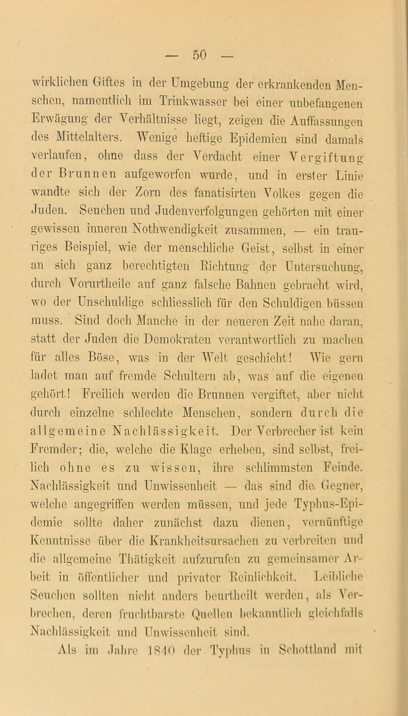 wirklichen Giftes in der Umgebung der erkrankenden Men- schen, namentlich im Trinkwasser bei einer unbefangenen Erwägung der Verhältnisse liegt, zeigen die Auffassungen des Mittelalters. Wenige heftige Epidemien sind damals verlaufen, ohne dass der Verdacht einer Vergiftung der Brunnen aufgeworfen wurde, und in erster Linie wandte sich der Zorn des fanatisirteu Volkes gegen die Juden. Seucheii und Judenverfolgungen gehörten mit einer gewissen inneren Nothwendigkeit zusammen, — ein trau- riges Beispiel, wie der menschliche Geist, selbst in einer au sich ganz berechtigten Richtung der Untersuchung, durch Vorartheile auf ganz falsche Bahnen gebracht wird, wo der Unschuldige schliesslich für den Schuldigen büssen muss. Sind doch Manche in der neueren Zeit nahe daran, statt der Juden die Demokraten verantwortlich zu machen für alles Böse, was in der Welt geschieht! Wie gern ladet man auf fremde Schultern ab, was auf die eigenen gehört! Freilich werden die Brunnen vergiftet, aber nicht durch einzelne schlechte Menschen, sondern durch die allgemeine Nachlässigkeit. D er Verbrecher i st k ein Fremder; die, welche die Klage erheben, sind selbst, frei- lich ohne es zu wissen, ihre schlimmsten Feinde. Nachlässigkeit und Unwissenheit — das siud die Gegner, welche angegriffen werden müssen, und jede Typhus-Epi- demie sollte daher zunächst dazu dienen, vernünftige Kenntnisse über die Krankheitsursachen zu verbreiten und die allgemeine Thätigkeit aufzurufen zn gemeinsamer Ar- beit in öffentlicher und privater Reinlichkeit. Leibliche Seuchen sollten nicht anders beurtheilt werden, als Ver- brechen, deren fruchtbarste Quellen bekanntlich gleichfalls Nachlässigkeit und Unwissenheit sind. Als im Jahre ISdO der Typhus in Schottland mit