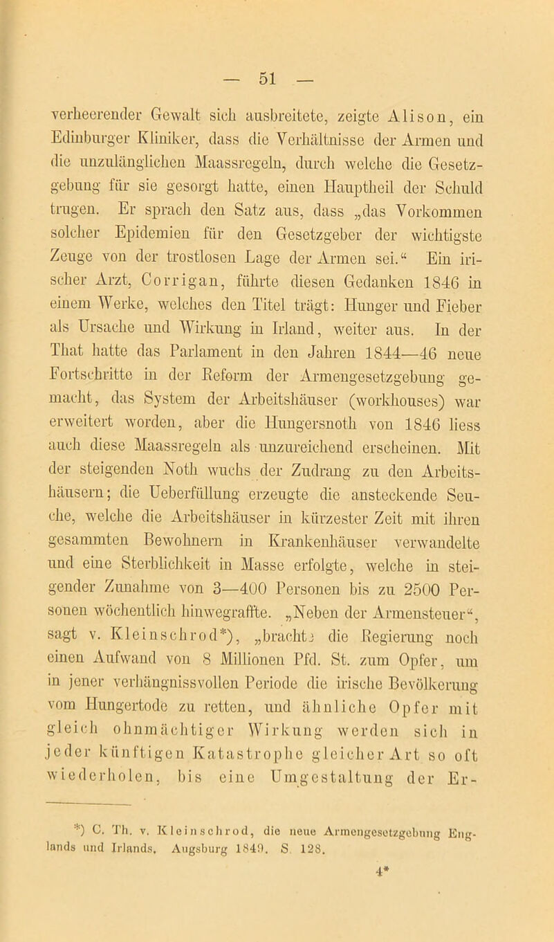 verheerender Gewalt sieh ausbreitete, zeigte Ali so n, ein Edinburger Kliniker, dass die Verhältnisse der Armen und die unzulänglichen Maassregeln, durch welche die Gesetz- gebung für sie gesorgt hatte, einen Hauptheil der Schuld trugen. Er sprach den Satz aus, dass „das Vorkommen solcher Epidemien für den Gesetzgeber der wichtigste Zeuge von der trostlosen Lage der Armen sei.“ Ein iri- scher Arzt, Corrigan, führte diesen Gedanken 1846 in einem Werke, welches den Titel trägt: Hunger und Fieber als Ursache und Wirkung in Irland, weiter aus. In der That hatte das Parlament in den Jahren 1844—46 neue Fortschritte in der Keform der Armengesetzgebung ge- macht, das System der Arbeitshäuser (workhouses) war erweitert worden, aber die Hungersnotk von 1846 liess auch diese Maassregeln als unzureichend erscheinen. Mit der steigenden Noth wuchs der Zudrang zu den Arbeits- häusern; die Ueberfüllung erzeugte die ansteckende Seu- che, welche die Arbeitshäuser in kürzester Zeit mit ihren gesammten Bewohnern in Krankenhäuser verwandelte und eine Sterblichkeit in Masse erfolgte, welche in stei- gender Zunahme von 3—400 Personen bis zu 2500 Per- sonen wöchentlich hinwegraffte. „Neben der Armensteuer“, sagt v. Klei ns ehr od*), „brachte die Regierung noch einen Aufwand von 8 Millionen Pfd. St. zum Opfer, um in jener verhängnissvollen Periode die irische Bevölkerung vom Hungertode zu retten, und ähnliche Opfer mit gleich ohnmächtiger Wirkung werden sich in jeder künftigen Katastrophe gleicher Art so oft wiederholen, bis eine Umgestaltung der Er- *) C. Th. v. Kleinschrod, die neue Armengesetzgebnng Eng- lands und Irlands. Augsburg 1840. S 128. 4*