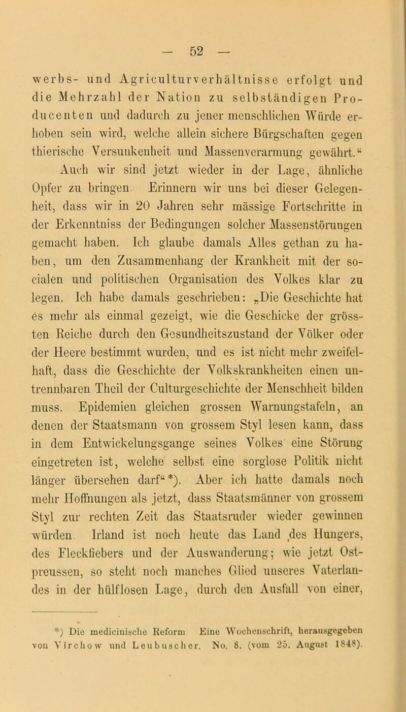 werbs- und Agriculturverhältnisse erfolgt und die Mehrzahl der Nation zu selbständigen Pro- ducenten und dadurch zu jener menschlichen Würde er- hoben sein wird, welche allein sichere Bürgschaften gegen thierische Versunkenheit und Massenverarmung gewährt.“ Auch wir sind jetzt wieder in der Lage, ähnliche Opfer zu bringen Erinnern wir uns bei dieser Gelegen- heit, dass wir in 20 Jahren sehr mässige Fortschritte in der Erkenntniss der Bedingungen solcher Massenstörungen gemacht haben. Ich glaube damals Alles gethan zu ha- ben, um den Zusammenhang der Krankheit mit der so- cialen und politischen Organisation des Volkes klar zu legen. Ich habe damals geschrieben: „Die Geschichte hat es mehr als einmal gezeigt, wie die Geschicke der gröss- ten Reiche durch den Gesundheitszustand der Völker oder der Heere bestimmt wurden, und es ist nicht mehr zweifel- haft, dass die Geschichte der Volkskrankheiten einen un- trennbaren Theil der Culturgeschichte der Menschheit bilden muss. Epidemien gleichen grossen Warnungstafeln, an denen der Staatsmann von grossem Styl lesen kann, dass in dem Entwickelungsgange seines Volkes eine Störung eingetreten ist, welche selbst eine sorglose Politik nicht länger übersehen darf“*). Aber ich hatte damals noch mehr Hoffnungen als jetzt, dass Staatsmänner von grossem Styl zur rechten Zeit das Staatsruder wieder gewinnen würden Irland ist noch heute das Land des Hungers, des Fleckfiebers und der Auswanderung; wde jetzt Ost- preussen, so steht noch manches Glied unseres Vaterlan- des in der hülflosen Lage, durch den Ausfall von einer, *) Die medicinische Reform Eine Wochenschrift, herausgegeben von Virchow und Leu husch er. No. 8. (vom 25. August 1848).