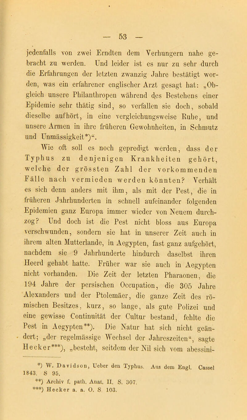 jedenfalls von zwei Erndten dem Verhungern nahe ge- bracht zu werden. Und leider ist es nur zu sehr durch die Erfahrungen der letzten zwanzig Jahre bestätigt wor- den, was ein erfahrener englischer Arzt gesagt hat: „Ob- gleich unsere Philanthropen während des Bestehens einer Epidemie sehr thätig sind, so verfallen sie doch, sobald dieselbe aufhört, in eine vergleichungsweise Ruhe, und unsere Armen in ihre früheren Gewohnheiten, in Schmutz und Unmässigkeit*)“. Wie oft soll es noch gepredigt werden, dass der Typhus zu denjenigen Krankheiten gehört, welche der grössten Zahl der vor kommen den Fälle nach vermieden werden könnten? Verhält es sich denn anders mit ihm, als mit der Pest, die in früheren Jahrhunderten in schnell aufeinander folgenden Epidemien ganz Europa immer wieder von Neuem durch- zog? Und doch ist die Pest nicht bloss aus Europa verschwunden, sondern sie hat in unserer Zeit auch in ihrem alten Mutterlande, in Aegypten, fast ganz aufgehört, nachdem sie 9 Jahrhunderte hindurch daselbst ihren Heerd gehabt hatte. Früher war sie auch in Aegypten nicht vorhanden. Die Zeit der letzten Pharaonen, die 194 Jahre der persischen Occupation, die 305 Jahre Alexanders mul der Ptolemäer, die ganze Zeit des rö- mischen Besitzes, kurz, so lange, als gute Polizei und eine gewisse Continuität der Cultur bestand, fehlte die Pest in Aegypten**). Die Natur hat sich nicht geän- - dert; „der regelmässige Wechsel der Jahreszeiten“, sagte Hecker***), „besteht, seitdem der Nil sich vom abessini- *) W. Davidson, Ueber den Typhus. Ans dein Engl. Cassel 1843. S 95. **) Archiv f. path, Annt. II. S. 307. ***) Hecker a. a. O. S 103.