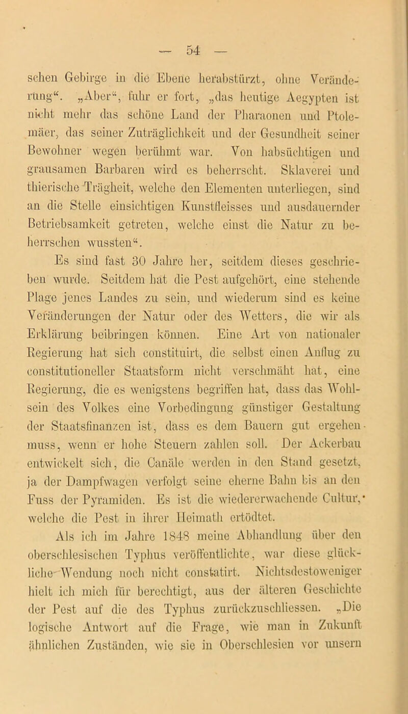 sehen Gebirge in die Ebene herabstürzt, ohne Verände- rung“. „Aber“, fahr er fort, „das heutige Aegypten ist nicht mehr das schöne Land der Pharaonen und Ptole- mäer, das seiner Zuträglichkeit und der Gesundheit seiner Bewohner wegen berühmt war. Von habsüchtigen und grausamen Barbaren wird es beherrscht. Sklaverei und thierische Trägheit, welche den Elementen unterliegen, sind an die Stelle einsichtigen Kunstfleisses und ausdauernder Betriebsamkeit getreten, welche einst die Natur zu be- herrschen wussten“. Es sind fast 30 Jahre her, seitdem dieses geschrie- ben wurde. Seitdem hat die Pest aufgehört, eine stehende Plage jenes Landes zu sein, und wiederum sind es keine Veränderungen der Natur oder des Wetters, die wir als Erklärung beibringen können. Eine Art von nationaler Regierung hat sich constituirt, die selbst einen Anflug zu constitutioneller Staatsform nicht verschmäht hat, eine Regierung, die es wenigstens begriffen hat, dass das Wohl- sein des Volkes eine Vorbedingung günstiger Gestaltung der Staatsfinanzen ist, dass es dem Bauern gut ergehen- muss, wenn er hohe Steuern zahlen soll. Der Ackerbau entwickelt sich, die Canäle werden in den Stand gesetzt, ja der Dampfwagen verfolgt seine eherne Bahn bis an den Fuss der Pyramiden. Es ist die wiedererwachende Cultuiy welche die Pest in ihrer Heimath ertödtet. Als ich im Jahre 1848 meine Abhandlung über den oberschlesischen Typhus veröffentlichte, war diese glück- liche' Wendung noch nicht constatirt. Nichtsdestoweniger hielt ich mich für berechtigt, aus der älteren Geschichte der Pest auf die des Typhus zuriickzuschliessen. „Die logische Antwort auf die Frage, wie man in Zukunft ähnlichen Zuständen, wie sie in Oberschlesien vor unsern