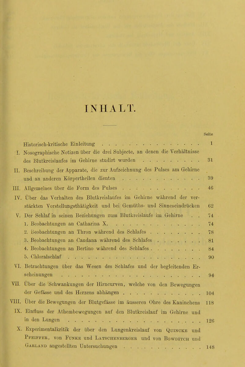 INHALT. Seite Historisch-kritische Einleitung 1 I. Nosograpbisclie Notizen fiber die drei Subjecte, an denen die Verhaltnisse des Blutkreislaufes im Gehirne studirt wurden 3l II. Beschreibung der Apparate, die zur Aufzeichnung des Pulses am Gehirne und an anderen Korpertheilen dienten 39 III. Allgemeines fiber die Form des Pulses 46 IV. Uber das Verhalten des Blutkreislaufes im Gehirne wahrend der ver- starkten Vorstellungsthatigkeit und bei Gemutbs- und Sinneseindrficken 62 V. Der Schlaf in seinen Beziehungen zum Blutkreislaufe im Gehirne . . 74 1. Beobachtungen an Catharina X 74 2. Beobachtungen an Thron wahrend des Schlafes 78 3. Beobachtungen an Caudana wahrend des Schlafes 81 4. Beobachtungen an Bertino wahrend des Schlafes 84 5. Chloralschlaf 90 VI. Betrachtungen fiber das Wesen des Schlafes und der begleitenden Er- scheinungen 94 VII. Uber die Schwankungen der Hiimcurven, welche von den Beweguugen der Gefasse und des Herzens abhiingen 104 VIII. Uber die Bewegungen der Blutgefasse im ausseren Ohre des Kaninchens 118 IX. Einfluss der Athembewegungen auf den Blutkreislauf im Gehirne und in den Lungen 126 X. Experimentallcritik der fiber den Lungenkreislauf von liuiNCiO! und Pfeiffer, von Funke und Latschenberger und von Bowditch und Garland angestcdlten Uutersuchungen 148