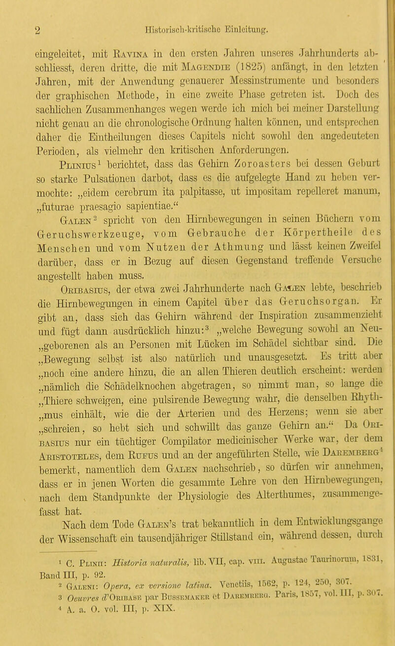 eingeleitet, init RAvmA iu den ersten Jahren unscres Jahrhuuderts al)- schliesst, dero^n dritte, die mit Magendie (1825) anfangt, in den letzten ' Jahren, mit der Anwendung genauerer Messiustrumente und hesonders der graphischen Methode, in eine zweite Phase getreten ist. Doch des sachhchen Zusammenhanges wegen werde ich mich hei meiner Darstelluiig nicht genan an die chronologische Ordnmig halten konnen, und entspreclien daher die Eintheilungen dieses Capitels nicht sowohl den angedeuteten Perioden, als vielmehr den kritischen Anforderungen. Pt.tottts^ herichtet, dass das G-ehirn Zoroasters hei dessen Geburt so starke Pulsationen darhot, dass es die aufgelegte Hand zu heben ver- mochte: „eidem cerebrum ita palpitasse, ut impositam repelleret manum, „fiiturae praesagio sapientiae.“ Gtalen^ spricht von den Hirnbewegungen in seinen Biichern vom G-eruchswerkzeuge, vom G-ebrauche der Korpertheile des Menschen und vom Nutzen der Athmung und lasst keinen Zweifel dariiber, dass er in Bezug auf diesen Gegenstand treffende Versuche augestellt haben muss. Orebasius, der etwa zwei Jahrhunderte nach G-as/En lebte, beschrieb die Barnbewegungen in einem Capitel iiber das G-eruchsorgan. Lr gibt an, dass sich das Gehirn wahrend der Inspiration zusammeuzieht und firgt dann ausdriickhch hinzu:^ „welche Bewegung sowohl an Neu- „geborenen als an Personen mit Liicken im Schadel sichtbar sind. Die „Bewegung selbst ist also natiiilich und unausgesetzt. Es tritt aber „noch eine andere hinzu, die an alien Thieren deutlich erscheint; werdeu .,namlich die Schadelknochen abgetragen, so nimmt man, so lange die „Thiere schweigen, eine pulsirende Bewegung wahr, die denselben Ehyth- „mus einhalt, wie die der Arterien und des Herzens; wenn sie aber „schreien, so hebt sich und schwHlt das ganze Gehirn an.“ Da Oei- BAsnrs nur ein tiichtiger Compilator medicinischer Werke war, der dem Aristoteles, dem Rueus und an der angefuhrten SteUe, wie DARE:srBEEG' bemerkt, namenthch dem Galen nachschrieb, so duifen wir annehmen, dass er in jenen Worten die gesammte Lehre von den Hirnbewegungen, nach dem Standpuukte der Physiologie des Alterthumes, zusammenge- fasst hat. Nach dem Tode Galen’s trat bekauntlich iu dem Entwicklungsgange der Wissenschaft ein tausendjahriger Stillstand ein, wahrend dessen, dnrch I C. Plinh: Historia natwralis, lib. VB, cap. viii. Augustae Taurinorum, 1S31, Band III, p. 92. ... . qn- ^ Galeni: Opera, ex versione lafina. Vcnetiis, 1:)62, p. 124, -oO, . t. 3 Oeuvrex tZ’ORiisASE par Bussemaicek ot. Daue.mueuu. P.aris, 1857, vol. Ill, p. 3o<. •* A. a. 0. vol. Ill, p. XIX.