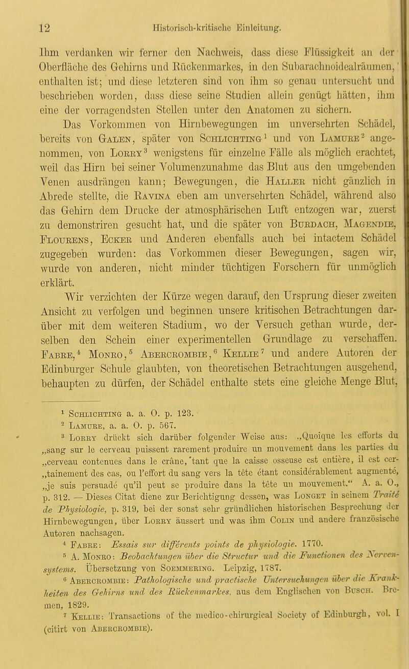 Ihm verdaiikeii wir ferner deu Nacliweis, dass diese Fliissigkeit an der Oberflilche cles Gohiriis iind Kuckeiirnarkes, in den Suljarachnoidealraumen,' enthalten ist; mid diese letzteren sind von ihm so genau untersucht nnd beschriehen worden, dass diese seine Studien allein genugt batten, ibm eine dev vorragendsten StcUen miter den Anatomen zii sicliern. Das Vorkommen von Hirnbewegungen iin imversebrten Schadel, bercits von Galen, spater von Schlichting^ nnd von Lamueb'-^ ange- nommen, von Loeey^ wenigstens fur einzelne Falle als moglich erachtet, weil das Him bei seiner Yoliimenzunabme das Hint aus den iimgelienden Venen aiisdriingen kann; Bewegungen, die Hallee nicbt giinzlich in Abrede stellte, die Ravina eben am imversebrten Schadel, wahrend also das Gebirn dem Driicke der atmospbariscben Lnft entzogen war, zuerst zii demonstriren gesiicbt bat, imd die spater von Buedach, Magendie, Floueens, Eckee nnd Anderen ebenfalls aucb bei intactem Schadel ziigegeben wurden: das Vorkommen dieser Bewegnngen, sagen wir, winde von anderen, nicbt minder tiicbtigen Forschem fiir immogbcb erklart. Wir verzicbten der Kiirze wegen daranf, den Hrsprung dieser zweiten Ansicbt zii verfolgen nnd begmnen unsere kritiscben Betracbtungen dar- iiber mit dem weiteren Stadium, wo der Versiicb getban mnde, der- selben den Scbein einer experimentellen Grundlage zu verscbaflen. Fabee,'^ Moneo,® Abeeceombib,® Kellie^ und andere Antoren der Edinbiirger Schiile glaiibten, von theoretiscben Betracbtungen aiisgebeud, bebaupten zii diirfen, der Schadel entbalte stets eine gleiche Meuge Bliit, ^ ScHLiCHTiNG a. a. 0. p. 123. ^ Lamube, a. a. 0. p. 567. ® Lobby druclct sich dariiber folgendcr Weisc aus: ,,Quoique les efforts du „saug sur le cerveau puissent rarement produke uu mouvemcnt dans les parties du „cerveau eoutcnues dans le crane,'tant que la caisse osseuse est entiere, il est cer- „tainement des cas, on 1’effort du sang vers la tete etant considerablemeut augmente, „je suis persuade qu’il pent se produire dans la tete uu mouvement.“ A. a. O., p. 312. — Dieses Citat diene zur Berichtigung dessen, was Longet in seineni Trait6 de Physiologie, p. 319, bei der sonst sebr grundlichen historiscben Besprecliung der Hirnbewegungen, iiber Lobby aussert und was ihm Colin und andere franzosische Autoren nachsagen. Fabee: Essais sur differeiits points de physiologie. 1770. ® A. Moneo: Beohaclitungen iiber die Structur und die Funciionen des dSerren- systems. Ubersetzung von Soemaieeing. Leipzig, 1787. ® AnEECEOMmE: Pathologische und practische UntersucTiungen iiber die Krank- heiten des Gehirns und des Euckenmarlces, aus dem Englischen von Busch. Bre- men, 1829. ’’ ICellie: Transactions of the medico-chirurgical Society of Edinburgh, vol. I (citirt von Aeeeceombie).