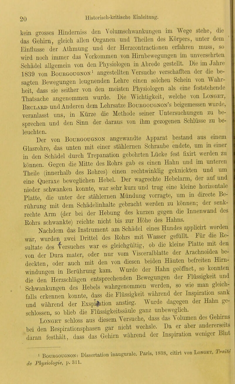 kein grosses Hinderniss deu Yolumsclivvankuiigeu ini Wege stelie, die das Gehiru, gleicli alien Orgauen und Theilen des Korpers, unter dem Eintlusse der Athnmng und der Herzcontractiouen erfaliren muss, so wil'd uocli inimer das Vorkonimeu von Hirubewegungeu ini unverselirteu Scliadel allgemein von den Pliysiologen in Abrede gestellt. DieimJabre 1839 von Bouhgougnon ' angestellten Versucbe verschafften der die be- sao'ten Bewegungen leugnenden Lebre einen solcben Scbein von Wabr- beit, dass sie seitber von den meisten Pbysiologen als eine feststebende Tbatsacbe angenommen wurde. Die Wicbtigkeit, welcbe von Longet, Beclaiud und Anderen dem Lebrsatze Bourgougnon’s beigemessen wurde, veranlasst uns, in Kiirze die Metbode seiner Untersucbungen zu be- sprecben und den Sinn der daraus von ibm gezogenen Scblusse zu lie- leucbten. Der von Bouegougnon angewandte Apparat bestand aus emem Gllasrobre, das unten mit einer stablemen Scbraube endete, urn in einer in den Scbadel durcb Trepanation gebobrten Liicke test fixu't werden zu konnen. Degen die Mitte des Robrs gab es einen Habn und im unteren Tbeile (innerbalb des Bobres) einen recbtwinkbg geknickten und urn eine Queraxe bewegbcben Hebei. Der wagrecbte Hebelarm, der auf und nieder scbwanken konnte, war sebr kurz und trug eine kleine borizontale Platte, die unter der stablemen Miindung vorragte, urn in directe Be- riibi-ung mit dem Scbadelinbalte gebracbt werden zu konnen; der senk- recbte Ai'm (der bei der Hebung des kurzen gegen die Innenwand des Kobrs scbwankte) reicbte nicbt bis zur Hobe des Habns. Nacbdem das Instrument am Scbadel eines Hundes appbcirt worden war, wurden zwei Drittel des Eobrs mit Wasser gefiillt. Fur die Ee- snltate des fersucbes war es gleiobgiiltig, ob die kleine Platte mit den von der Dura mater, oder nur vom Visceralblatte der Ai-acbnoidea be- deckten, oder aucb mit den von diesen beiden Hauten befreiten Hirn- mndungen in Beriibrung kam. Wurde der Habn geoffnet, so kounten die den Herzscblagen entspreobenden Bewegungen der Fliissigkeit und Scbwankungen des Hebels wabrgenommen werden, so wie man gleicb- faUs erkennen konnte, dass die Fliissigkeit wabrend der Inspnation sank und wabrend der ExspMon anstieg. Wurde dagegen der Habn ge- scblossen, so bbeb die Fliissig'keitssaule ganz iinbewegbcb. ^ Longet scbloss aus diesem Versucbe, dass das A oliimen des Gebirus bei den Eespnationspbasen gar nicbt wecbsle. Da er aber andererseits daran festbiilt, dass das Geliirn wabrend der Inspiration wemger Blut > Bourgougnon: Dissertation inaugurale. Paris, 1838, citirt von Longet, Trmte de Physiologic, p. 311.