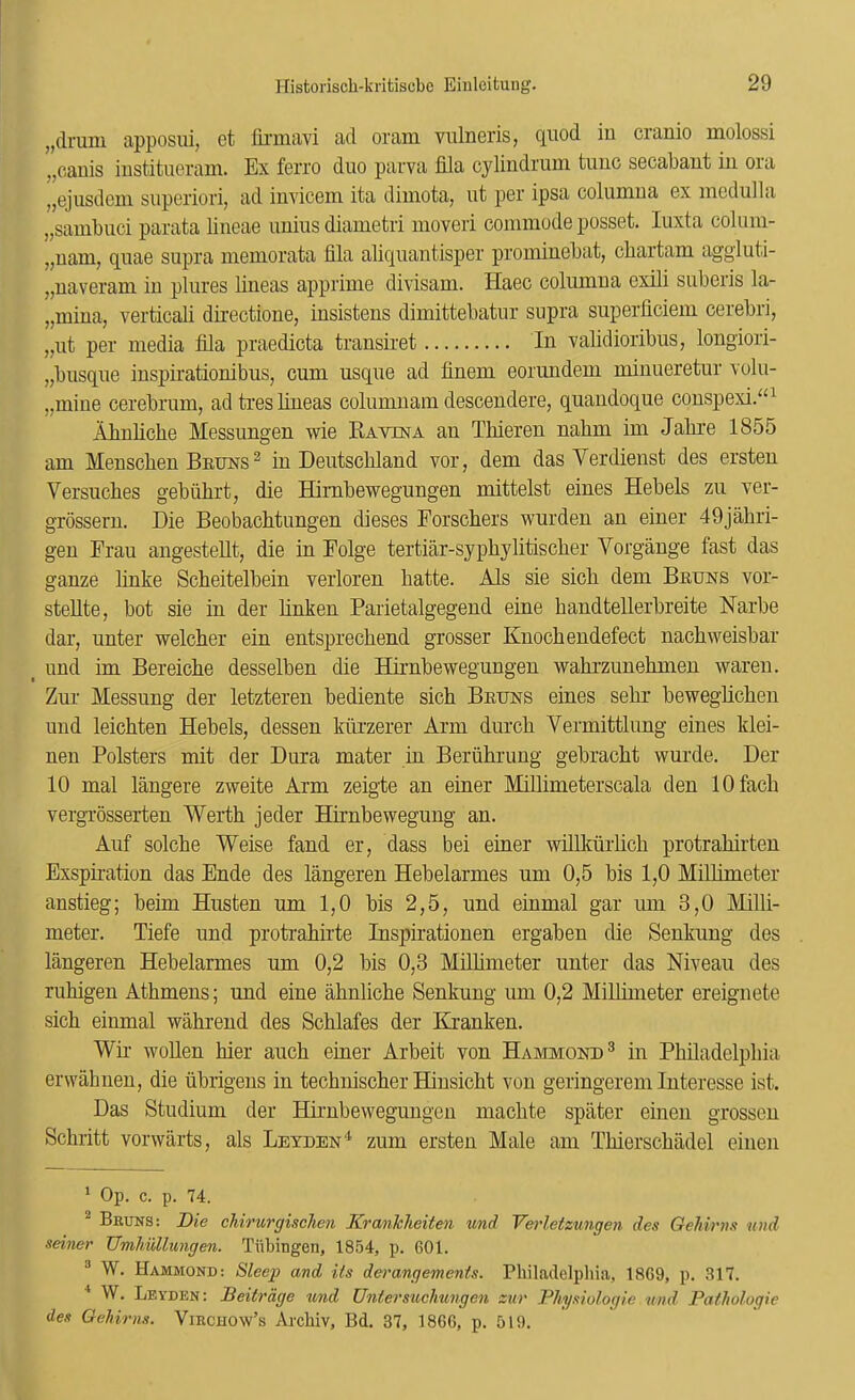 „druni apposui, et linnavi ad oram vnlneris, quod iu cranio molossi „cauis iustitucram. Ex ferro duo parva fila cyliudruui tuiio socabaut iu ora „ejusdein superiori, ad iuvicGin ita dimota, ut per ipsa columua ex medulla „sambuci parata lineae uuius diametri moveri commode posset. luxta colum- „uam, quae supra memorata fila aliquantisper promiuebat, chartam aggluti- „uaveram iu plures iineas apprime divisam. Haec columua exili suberis la- „miua, verticali directione, insistens dimittebatur supra superficieui cerebri, „ut per media fila praedicta transiret Iu validioribus, longiori- „busque iuspirationibus, cum usque ad finem eorundem miiiueretur volu- „miue cerebrum, adtresliueas columuam descendere, quaudoque couspexi.“^ Almlicbe Messungen wie Ravina an Thiereu nabm im Jabre 1855 am Menscbeu Bruns ^ iu Deutschland vor, dem das Verdienst des ersteu Versuches gebiihrt, die Himbewegungen mittelst eiues Hebels zu ver- grosseru. Die Beobachtungeu dieses Forschers wurdeu an einer 49jabri- geu Frau angesteUt, die iu Folge tertiar-syphylitischer Vorgauge fast das gauze liuke Scheitelbein verloreu hatte. Als sie sich dem Bruns vor- stellte, bot sie iu der hnkeu Parietalgegeud eine baudtellerbreite Narbe dar, unter welcher eiu entsprechend grosser Knock eudefect nachweisbar _ und im Bereiche desselbeu die Hirnbewegungeu wahrzuuehmeu wareu. Zur Messuug der letztereu bediente sich Bruns eiues sehr beweglicheu und leichten Hebels, desseu kurzerer Arm durch Vermittlung eiues klei- neu Bolsters mit der Dura mater in Beruhruug gebracht wurde. Der 10 mal langere zweite Arm zeigte an einer Millimeterscala den lOfach vergrosserten Weidh jeder Hirnbeweguug an. Auf solche Weise faud er, dass bei einer willkurlich protrahirteu Exspii-atiou das Ende des langeren Hebelarmes um 0,5 bis 1,0 Millimeter austieg; beim Husteu um 1,0 bis 2,5, und einmal gar um 3,0 Milli- meter. Tiefe und protrahirte Inspiratiouen ergabeu die Senkuug des langeren Hebelarmes um 0,2 bis 0,3 Millimeter unter das Niveau des ruhigen Athmens; und eine ahnliche Senkung um 0,2 Millimeter ereignete sich einmal wahrend des Schlafes der Kranken. Wu- wollen hier auch einer Arbeit von Hammond® in Philadelphia ervvahnen, die ubrigeus in technischer Hiusicht von geringerem Interesse ist. Das Studium der Hirnbewegungeu machte spater einen grossen Schritt vorwarts, als Leyden‘S zum ersteu Male am Thierschiidel einen ' Op. c. p. 74. ^ Bbuns: Die cMrurgischen KranJcheiten und Verletzungen des Gehirns n/id seiner TJmliullungen. Tiibingen, 18.54, p. 601. ® W. Hammond: 8leejg and Us derangements. Philadelpliia, 1869, p. 317. W. Leyden: Beitrage und Untersuchungen zur Physiologie und Pathologic des Gehirns. Viechow’s Archiv, Bd. 37, 1866, p. 519.