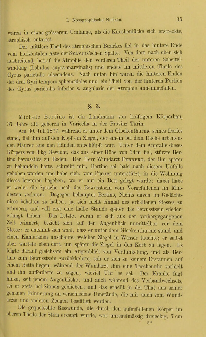 waren in etwas grosserem Umfange, als die Kuochenliicke sich erstreckte, atropMscli entartet. Der mittlere Theil des atropbisclieu Bezirkes liel in das hintere Ende voni horizontalen Aste der SyiiVros’schen Spalte. Von dort nach ohen sicli ausbreitend, betraf die Atropbie den vorderen Tbeil der imteren Scbeitel- windung (Lobnlus siipra-niarginabs) und endete im mittleren Tbeile des Gynis parietalis adscendens. Nacb nnten bin waren die binteren Enden der drei G}Ti teniporo-spbenoidales und ein Theil von der binteren Portion des G}tus parietabs inferior s. angidaris der Atropbie anbeimgefallen. 3. Michele Bertino ist ein Landmann von ki’aftigem Kdrperbau, 37 Jabre alt, geboren in Varicella in der Provinz Turin. Am 30. Juli 1877, wahrend er unter dem Glockentburme seines Dorfes stand, fiel ibm auf den Kopf ein Ziegel, der einem bei dem Dache arbeiteu- den Maurer aus den Handen entscbliipft war. TJnter dem Anpralle dieses Korpers von 3 kg Gewicbt, das aus einer Hobe von 14 m fiel, sturzte Ber- tino bewusstlos zu Boden. Der Herr Wundarzt Feereeo, der ibn spater zu behandeln batte, scbreibt mir, Bertino sei bald nacb diesem Unfalle geboben worden und babe sicb, vom Pfarrer unterstutzt, in die Wobnung dieses letzteren begeben, wo er auf ein Bett gelegt vriirde; dabei babe er weder die Spracbe nocb das Bewusstsein vom Vorgefallenen im Min- desten verloren. Dagegen behauptet Bertino, Nicbts davon im Gedacbt- nisse behalten zu baben, ja, sicb nicht einmal des erbaltenen Stosses zu erinnern, und will erst erne balbe Stunde spater das Bewusstsein wieder- erlangt baben. Das Letzte, woran er sicb aus der vorbergegangenen Zeit erinnert, beziebt sicb auf den Augenblick unmittelbar vor dem Stosse: er entsinnt sicb wohl, dass er unter dem Glockentburme stand und einen Kameraden anscbaute, welcber Ziegel in Wasser taucbte; er selbst aber wartete eben dort, um spater die Ziegel in den Kerb zu legen. Es folgte darauf gleicbsam ein Augenblick von Verdunkelung, und als Ber- tino zum Bewusstsein zuruckkebrte, sab er sicb zu seinem Erstaunen auf einem Bette liegen, wahrend der Wundarzt ibm eiue Tascbenubr vorbielt und ibn auffbrderte zu sagen, wieviel Ubr es sei. Der Kuauke fiigt hiuzu, seit jenem Augenblicke, und aucb wahrend des Verbandwecbsels, sei er stets bei Sinnen gebliebeu; und das erbellt in der That aus seiner genauen Erinnerung an verscbiedene Umstaude, die mir aucb vom Wuud- arzte und anderen Zeugen bestatigt werden. Dio goquetschte Risswunde, die durcb den aufgefallenen Korper im ol)oreu 1 beile der Stim crzeugt wurde, war iinregelmiissig dreieckig, 7 cm 3*