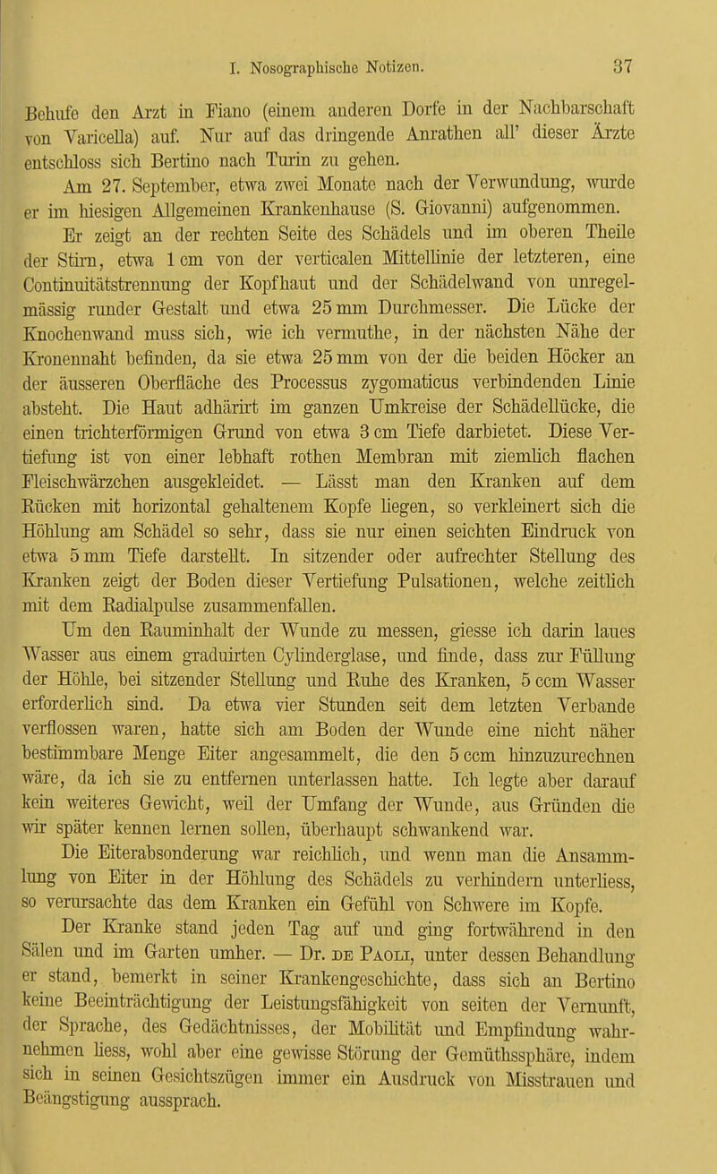 Bclmfe den Aizt in Fiano (eineni anderen Dorfe in der Nachbarschai't von Varicella) auf. Nur auf das dringende Anratlien all’ dieser Arzte entschloss sicli Bertino nach Turin zu gehen. Am 27. September, etwa zwei Monatc nacb der Vervnindung, wurde er im biesigen Allgemeinen Krankenbause (S. Giovanni) aufgenommen. Er zeigt an der recbten Seite des Scbadels nnd im oberen Tbeile der Stii-n, etwa 1cm von der verticalen Mittelbnie der letzteren, eine Continuitatstrenniing der Kopfbaiit nnd der Scbildelwand von unregel- massig runder Gestalt nnd etwa 25 mm Durcbmesser. Die Lricke der Knocbenwand muss sicb, wie icb vermutbe, in der nacbsten Mbe der Kronennabt befinden, da sie etwa 25 mm von der die beiden Hocker an der ausseren Oberflacbe des Processus zygomaticus verbindenden Linie abstebt. Die Haut adbaru’t im ganzen Dmkreise der Scbadelliicke, die einen tricbterfdrmigen Gnmd von etwa 3 cm Tiefe darbietet. Diese Ver- tiefung ist von einer lebbaft rotben Membran mit ziembcb flacben Fleiscbwarzcben ansgekleidet. — Lasst man den Kranken auf dem Kircken mit borizontal gebaltenem Kopfe Uegen, so verkleinert sicb die Hoblung am Scbadel so sebr, dass sie nur einen seicbten Eindruck von etwa 5 mm Tiefe darstellt. In sitzender oder aufrecbter Stellung des Kranken zeigt der Boden dieser Vertiefung Pulsationen, welcbe zeitbcb mit dem Eadialpulse zusammenfaUen. Dm den Bauminbalt der Wunde zu messen, giesse icb darin laues Wasser aus einem graduirten Cylinderglase, und finde, dass zur FuUuug der Hoble, bei sitzender SteUung und Eube des Kranken, 5 ccni Wasser eiforderbcb sind. Da etwa vier Stunden seit dem letzten Verbande veiHossen waren, batte sicb am Boden der Wunde eine nicbt naber bestimmbare Menge Eiter angesammelt, die den 5ccm binzuzurecbnen ware, da icb sie zu entfemen unterlassen batte. Icb legte aber darauf kein weiteres Gervicbt, weil der Dmfang der Wunde, aus Griindeu die wir spater kennen lernen sollen, riberbaupt scbwankend war. Die Eiterabsonderung war reicbbcb, und wenn man die Ansamm- lung von Eiter in der Hoblung des Scbadels zu verbindern unterliess, so venrrsacbte das dem Kranken ein Gefiibl von Scbwere im Kopfe. Der Kranke stand jeden Tag auf und ging fortwabrend in den Scilen imd im Garten umber. — Dr. de Paoli, unter dessen Bebandluuor er stand, bemerkt in seiner Krankengescliicbte, dass sicb an Bertino keine Beeintracbtigung der Leistungsfabigkeit von seiteu der Vernunft, der Spracbe, des Gedacbtnisses, der Mobibtiit und Empfindung wabr- nebmen bess, wobl aber eine gewisse Stdrung der Gemutbsspbilre, indeni sicb in seinen Gesicbtsziigen imuier ein Ausdruck von Misstrauen und Bciingstigung ausspracb.