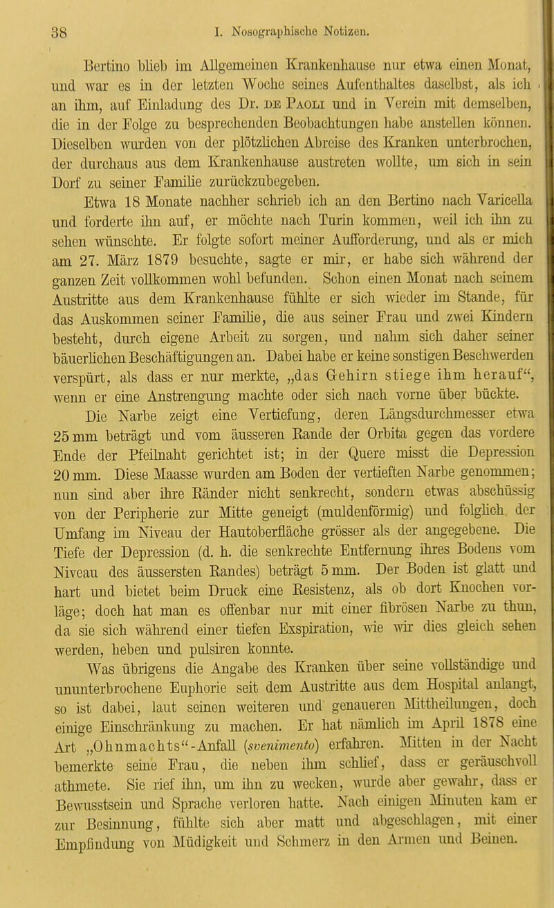 Bcrthio blieb im Allgemciuon Krankcnbaiisc nur etwa einen Monat, iiud war cs in dor letzten Woche seincis Autenthaltes daselbst, als ich . an ihm, aiif Eiuladimg des Dr. de Paoli und in Veroin mit demscdben, die in der Folge zu bespreohenden Bcobachtungen babe anstellen konnen. Dieselben wui'den von der plotzlicben Abreise des Kranken unterbrochen, der dnrchaus ans dem Krankenhause austreten wollte, um sicb in sein Dorf zii seiner Familie zuriickzubegeben. Etwa 18 Monate nacbher schrieb icb an den Bertino nach Varicella imd forderte ihn auf, er mochte nacb Turin kommen, weil ich ihn zu sehen wiinschte. Er folgte sofort meiner Auiforderung, und als er mich am 27. Marz 1879 besuchte, sagte er mir, er babe sich wahrend der ganzen Zeit voUkommen wohl befunden. Schon einen Monat nach seinem Austritte aus dem Krankenhause fuhlte er sich wieder im Stande, fur das Auskommen seiner Familie, die aus seiner Frau und zwei Kindern besteht, durch eigene Arbeit zu sorgen, und nahm sich daher seiner bauerhchen Beschaftigungen an. Dabei habe er keine sonstigen Beschwerden verspurt, als dass er nur merkte, „das Grehirn stiege ihm herauf“, wenn er eine Anstrengung machte oder sich nach vorne uber biickte. Die Narbe zeigt eine Vertiefung, deren Langsdurchmesser etwa 25 mm betragt und vom ausseren Rande der Orbita gegen das vordere Ende der Pfeilnaht gerichtet ist; in der Quere misst die Depression 20 mm. Diese Maasse wurden am Boden der vertieften Narbe genommen; nun sind aber ihre Rander nicht senkrecht, sondern etwas abschussig von der Peripherie zur Mitte geneigt (muldenformig) und folghch der Umfang im Niveau der Hautoberflache grosser als der angegebene. Die Tiefe der Depression (d. h. die senkrechte Entfernung ihres Bodens vom Niveau des aussersten Randes) betragt 5 mm. Der Boden ist glatt und hart und bietet beirn Druck eine Resistenz, als ob dort Knochen vor- lage; doch hat man es offenbar nur mit eiuer fibrosen Narbe zu thun, da sie sich wahrend einer tiefen Exspiration, wie wir dies gleich sehen werden, heben und pulsiren konnte. Was ubrigens die Angabe des Kranken iiber seine voUstiindige und ununterbrochene Euphorie seit dem Austritte aus dem Hospital aulangt, so ist dabei, laut seinen weiteren und genaueren j\Rttheilungen, doch einige Einschriinkung zu machen. Er hat namlich im April 1878 eine Art „Ohnmachts“-AnfaU (svenimejito) erfahren. Mitten in der Nacht bemerkte seme Frau, die nebeu ihm schhef, dass er gerauschvoU athmete. Sie rief ihn, um ihn zu wecken, wurde aber gewahr, dass er Bewusstsein und Sprache verloren hatte. Nach einigen Minuten kmn er zur Besiunung, liihlte sich aber matt und abgeschlagen, mit einer Empfindung von Miidigkeit und Schmerz in den Armen und Beiuen.