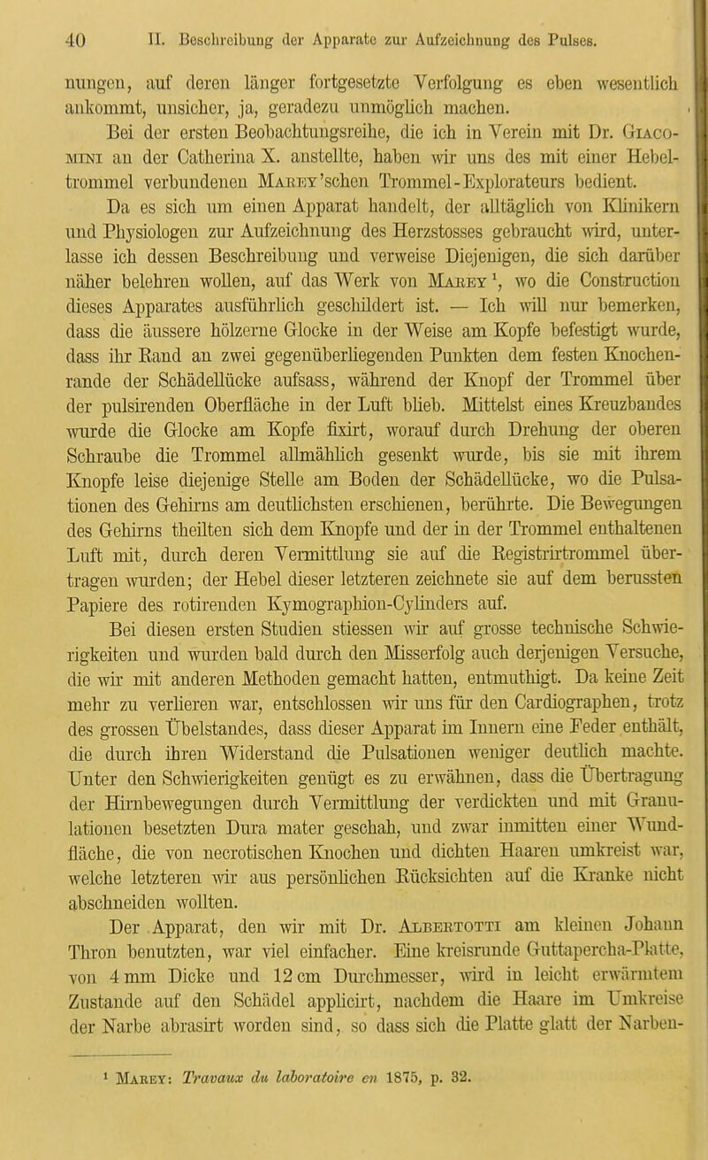 ulingeii, auf clereii langer fortgesetzte Verfolguug es ebeu wesentlicli ankomnit, misiclier, ja, geradezii nnmoglich machen. Bei der ersten Beobaclitungsreihe, die ich in Verein mit Dr. Oiaco- MiNi an der Catheriiia X. aiistellte, haben \\dr uns des mit einer Hebel- trommel verbimdeneu MAnnY’scben Trommel-Explorateurs bedient. Da es sich nm einen Apparat handelt, der alltaglicb von KUnikern nnd Pbysiologen zur Aufzeicbnung des Herzstosses gebraucht vdrd, unter- lasse icb dessen Bescbreibung und verweise Diejenigen, die sicb dariiber naher belebreu woUen, auf das Werk von Maeey wo die Construction dieses Apparates ausfiihiiicb gescliildert ist. — Ich Avill nur bemerken, dass die aussere hblzerne Giocke in der Weise am Kopfe befestigt wurde, dass ihr Band an zwei gegenuberhegeuden Punkten dem festen Knochen- rande der SchadeUucke aufsass, wahrend der Knopf der Trommel iiber der pulsirenden Oberflache in der Luft blieb. Mittelst eines Kreuzbaudes mirde die Glocke am Kopfe fixirt, worauf durch Drehung der oberen Schranbe die Trommel aHmahhcb gesenkt wurde, bis sie mit ihrem Knopfe leise diejenige Stelle am Boden der SchadeUucke, wo die Pulsa- tionen des Gehirns am deutlichsten erschienen, beriihrte. Die Bewegungen des Gehirns theUten sich dem Knopfe und der in der Ti’ommel enthaltenen Luft mit, durch deren Vermittlung sie auf die Registrirtrommel iiber- tragen warden; der Hebei dieser letzteren zeichnete sie auf dem berussten Papiere des rotirenden Kymographion-Cylinders auf. Bei diesen ersten Studien stiessen wir auf grosse techuische Schwie- rigkeiten und warden bald dui-ch den Misseifolg auch dejjeuigen Yersuche, die wir mit anderen Methoden gemacht batten, entmuthigt. Da keiue Zeit mehr zu verheren war, entschlossen wir uns fiir den Cardiographen, trotz des grossen IFbelstandes, dass dieser Apparat im lunern eiue Peder enthalt, die durch ihren Widerstand die Pulsationen weniger deuthch machte. Unter den Schwierigkeiten geniigt es zu erwahneu, dass die tTbertragung der Hii'nbewegungen durch Vermittlung der verdickten und mit Grauu- latiouen besetzten Dura mater geschah, und zwar iumitten einer AVund- flache, die von necrotischen Knochen und dichten Haaren umkreist war, welche letzteren wir aus personhchen Riicksichteu auf die Ki'anke nicht abschneiden wollten. Der Apparat, den wir mit Dr. Albeetotti am kleiiien Johann Thron benutzten, war viel einfacher. Eine ki’eisrunde Guttapercha-Pkitte, von 4 mm Dicke und 12 cm Durchmesser, wird in leicht erwarnitem Zustande auf den Schiidel apphcii’t, uachdem die Hanre im Umkreise der Narbe abrasirt wordeu sind, so dass sich die Platte glatt der Narbeu- ‘ Makey: Travaux du laboratoire en 1875, p. 32.