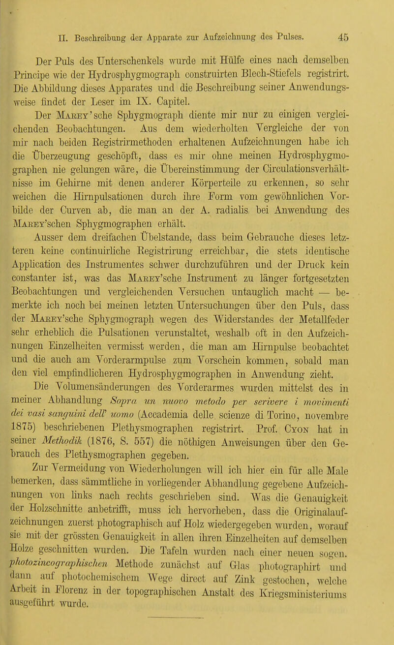 Der Pills des Unterschenkels wiirde mit Hiilfe eines nacli demselbeii Principe wie der Hydrospliygniograph constriiirten Blecli-Stiefels registrirt. Die Abbildung dieses Apparates und die Bescbreibung seiner Anwendungs- weise findet der Leser ini IX. Capitel. Der MAEEY’sche Spbygmograpb diente mir niir zu einigen verglei- cbenden Beobachfciingen. Aiis dem wiederholten Vergleiche der von mir nach beiden Registi'irmetboden erbaltenen Aufzeichniingen babe icli die tTberzeugiing gescbopft, dass es mir obne meinen Hydrospbygmo- grapben nie gelungen ware, die tFbereinstimmimg der Circulationsverbiilfc- nisse bn Gebume mit denen auderer Kbrperteile zu erkennen, so sebr weicben die Hirnpulsationen diircb ibre Form vom gewobnlicben Vor- bilde der Curven ab, die man an der A. radiabs bei Anwendiing des MAKET’scben Spbyganograpben erbalt. Ausser dem dreifacben tTbelstande, dass beim Gebraucbe dieses letz- teren keine continmrbcbe Begistrirung erreicbbar, die stets identiscbe Appbcation des Instriinientes scbwer durcbzufiibren und der Druck kein constanter ist, was das MAEEY’scbe Instrument zu langer fortgesetzteu Beobacbtungen und vergleicbenden Versucben untaugbcb macbt — be- merkte icb nocb bei meinen letzten Untersucbungen tiber den Puls, dass der MAHEY’scbe Spbygmograpb wegen des Widerstandes der Metallfeder sebr erbebbcb die Pulsationen veninstaltet, wesbalb oft in den Aufzeicb- nungen Einzelbeiten vermisst werden, die man am Hirnpulse beobacbtet und die aucb am Vorderarmpulse zum Vorscbein komnien, sobald man den viel empfindbcberen Hydrospbygmograpben in Anwendung ziebt. Die Volumensanderungen des Vorderarmes wurden mittelst des in meiner Abbandlung Sopra un nuovo metodo per serivere i movimeiiti dei vast sanpuini delV uomo (Accademia delle, scienze di Torino, novembre 1875) besobriebenen Pletbysmograpben registrirt. Prof. Cyon bat in seiner Methodik (1876, S. 557) die notbigen Anweisungen iiber den Ge- braucb des Pletbysmograpben gegebeu. Zur Vermeidung von Wiederbolungen will icb bier ein fim alle Male bemerken, dass sammtbcbe in vorbegender Abbandlung gegebene Aufzeicb- nungen von bnks nacb recbts gescbrieben sind. Was die Genauigkeit der Holzscbnitte anbetrifift, muss icb bervorbeben, dass die Originalauf- zeicbnungen zuerst pbotograpbiscb auf Holz wiedergegeben wurden, ivorauf sie nut der grossten Genauigkeit in alien ibren Einzelbeiten auf demselbeii Holze gescbnitten wurden. Die Tafeln wurden nacb eiiier neuen sogoii. photozincograplttschen Metbode zunacbst aul’ Glas pbotograpbirt uiid daiin auf pbotocliemiscbem Wege direct auf Zink gestocben, welcbo Albeit in Elorenz in der topograpbiscbcn Anstalt des Kriegsministeriums ausgefiibrt wurde.