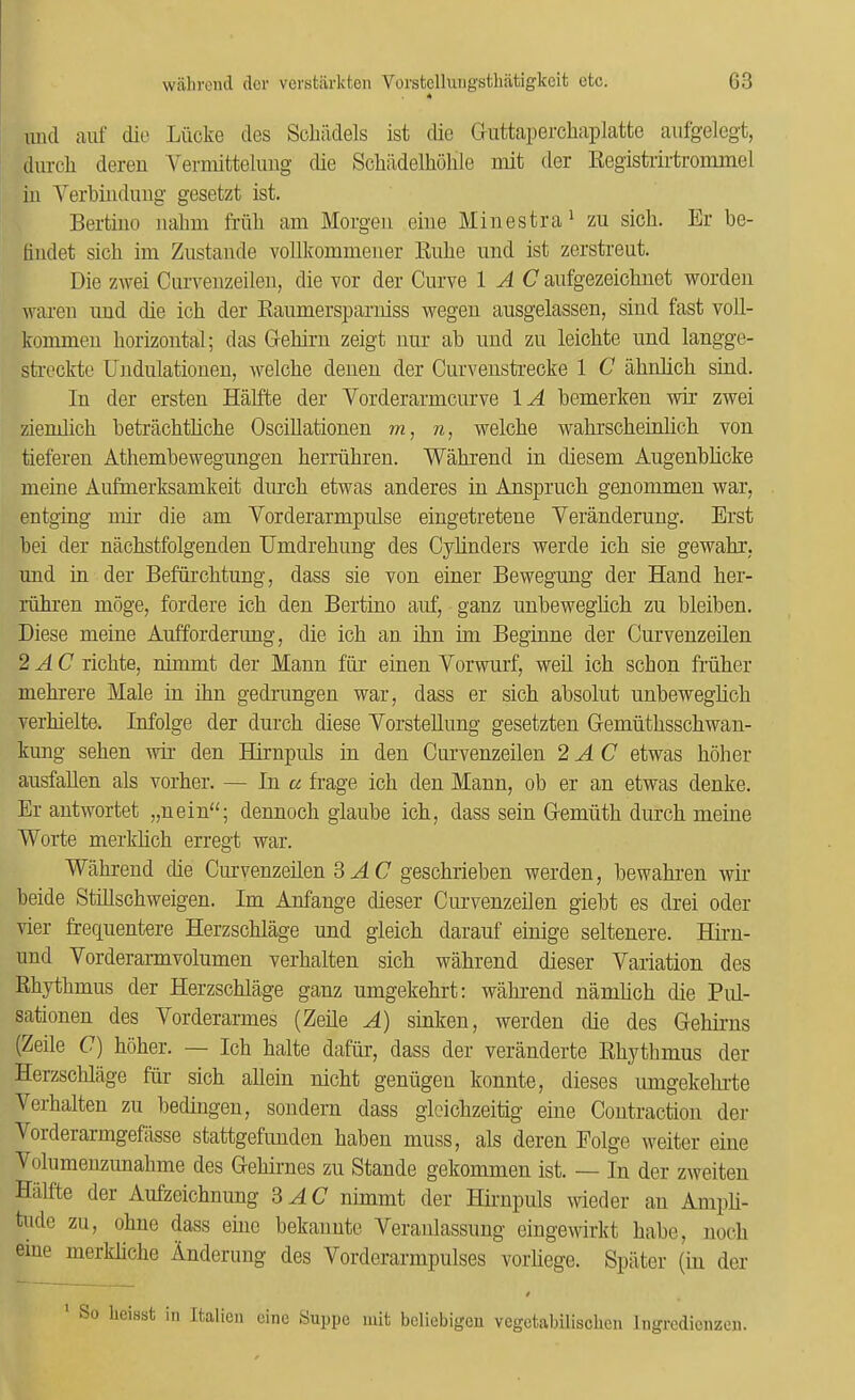 A und aiif die Liicke des Schildels ist die Guttapercliaplatfcc aiifgelegt, durcli dereu Vermittelung die Schiidelholile mit der Registrirtrommel in Yerbinduiig gesetzt ist. Bertino nabm friili am Morgen eine Minestra^ zu sicb. Er be- Ondet sicb im Zustande vollkommener Eube nnd ist zerstreut. Die zwei Curvenzeilen, die vor der Curve 1 A C aufgezeicbiiet worden wareu und die icb der Raumersparniss wegeu ausgelassen, sind fast voll- kommen horizontal; das Gebiru zeigt nur ab und zu leiebte und langge- sti’eckte Undulationen, welcbe deiien der Curveustrecke 1 C abnbcb sind. In der ersten Habte der Vorderarmeurve lA bemerken wm zwei ziemlicb betraebtbebe Oscillationen m, n, welcbe wabrscbeinlicb von tieferen Atbembewegungen berriibren. Wabrend in diesem Augenbbeke ineine Aufmerksamkeit durcb etwas anderes in Ansprucb genommen war, entging niir die am Vorderarmpulse eingetretene Veranderung. Erst bei der nacbstfolgenden IJmdrebung des Cybnders werde icb sie gewabr, und in der Befiircbtung, dass sie von einer Bewegung der Hand ber- riibren moge, fordere icb den Bertino auf, ganz unbewegbeb zu bleiben. Diese meine Aufforderung, die icb an ibn im Beginne der Curvenzeilen 2 AC riebte, nimmt der Mann fur einen Vorwurf, well icb sebon Mber mebrere Male in ibn gednmgen war, dass er sicb absolut unbewegbeb verbielte. Infolge der durcb diese Yorstellung gesetzten Gemiitbsscbwan- kung seben w den Humpuls in den Curvenzeilen 2 AC etwas b5ber ausfallen als vorber. — In a frage icb den Mann, ob er an etwas denke. Er antwortet „nein“; dennocb glaube icb, dass sein Gemiitb durcb meine Worte merkbeb erregt war. Wabrend die Curvenzeben SAC gesebrieben werden, bewabren wir beide StiUsebweigen. Im Anfange dieser Curvenzeben giebt es drei Oder vier frequentere Herzscblage und gleicb darauf einige seltenere. Hirn- und Yorderarmvolumen verbalten sicb wabrend dieser Yariation des Rbytbmus der Herzscblage ganz umgekebrt: wabrend nambeb die Pul- sationen des Yorderarmes (Zebe A) sinken, werden die des Gebirns (Zeile (7) bober. — Icb balte dafiir, dass der veranderte Rbytbmus der Herzscblage fur sicb allein niebt geniigen konnte, dieses umgekebrte Yerbalten zu bedingen, sondern dass gleicbzeitig eine Contraction der Yorderarmgefasse stattgefunden baben muss, als deren Folge weiter eine Yolumenzunabme des Gebirnes zu Stande gekommen ist. — In der zweiten Halite der Aufzeicbnung SAC nimmt der Hirnpuls wieder an Ampli- tude zu, obue dass erne bekanute Yeraibassung eingewirkt babe, nocb eine merkbebe Anderuug des Yorderarmpulses vorliege. Spiiter (in der f * So licisst in Italien cine Suppe mit beliebigeu vegctabilischen Ingrcdienzen.