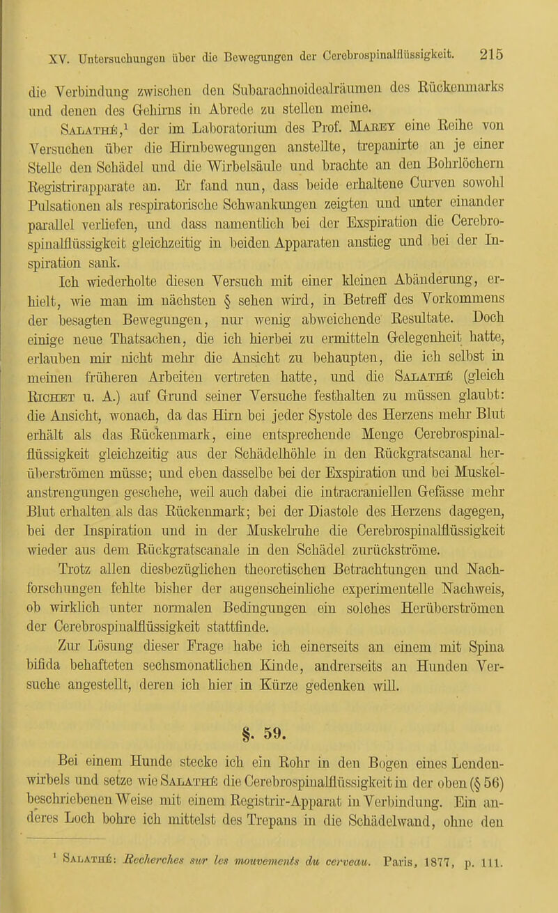 die Verbincliiiig zwisclieu deii Subarcichiioidoalraunien dcs Ruckemiiarks mid denen des Geliirus in Abrcde zii stelleu mcine. SALATHi:,^ der im Laboratoriimi des Prof. MIaret eine Reihe vou Versucheu iiber die Hirnbewegimgeu anstellte, trepauirte an je einer Stelle den Scbiidel und die Wirbelsanle und brachtc an den Bobrlochern Regishirapparate an. Er fand nnn, dass beide erhaltene Cinven sowolil Piilsationeu als respnatorisclie Schwankimgen zeigten und imter einandor parallel verliefen, und dass uanientlicli bei der Exspiration die Cerebro- spiuatfliissigkeifc gleiclizeitig in beiden Apparaten anstieg und bei der In- spiration sank. Ich wiederliolte diesen Versuch mit einer kleinen Abanderung, er- hielt, \vie man im nacksten § seben wird, in Beti’eff des Vorkommens der besagten Bewegimgen, nim wenig abweicbende Resultate. Dock einige nene Tbatsacken, die ich hierbei zu ermitteln Gelegenheit hatte, erlauben mir nicht mehr die Ansicht zu behaupten, die ich selbst in meinen friiheren Arheiten verti’eten hatte, und die SALATHi} (gleich Richet u. a.) auf Grand seiner Versuche festhalten zu miissen glanbt; die Ansicht, wonach, da das Hum bei jeder Systole des Herzens mehi’ Blut erhalt als das Riickenmark, eine entsprechende Menge Cerebrospinal- Mssigkeit gieichzeitig ans der Schadelhohle in den RiickgTatscanal her- liberstihineu miisse; und eben dasselbe bei der Exspiration und bei Muskel- austreugungeu geschehe, well auch dabei die intracraniellen Gefasse mehr Blut erhalten als das Riickenmark; hei der Diastole des Herzens dagegen, bei der Inspiration und in der Muskehuhe die Cerebrospiualdussigkeit wieder aus dem Riickgi'atscanale m den Schadel zimickstihme. Trotz alien diesbeziighchen theoretischen Beti-achtuugen und Nach- forschungen fehlte bisher der augenscheinUche experimenteUe Nachweis, ob wukhch unter normalen Bediugungen ein solches Heriibersti-omen der Cerebrospiuahlussigkeit stattfinde. Ziu’ Lbsung dieser Erage habe ich einerseits an einem mit Spina bifida behafteten sechsmonatlichen Kiude, andrerseits an Hunden Ver- suche angestellt, deren ich hier in Kiirze gedenken will. §. 59. Bei einem Hunde stecke ich ein Rohr in den Bogen eines Lendeu- wuhels und setze wie SALATH^: die Cerebrospiualllussigkeit in der oben (§ 56) bescluiebenen Weise mit einem Registrir-Apparat in Verljinduug. Ein an- deres Loch bohre ich mittelst des Trepans in die Schadel wand, ohne den ' SalatuIj: Reclierches sii/r les mouvements du ccrvcau. Paris, 1877, p. 111.