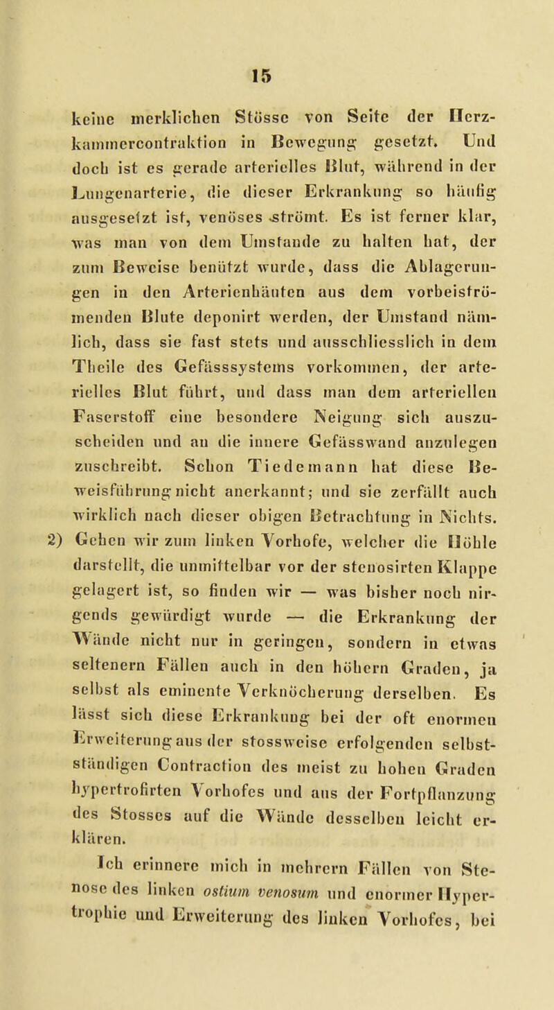 keine merklichen StÖssc von Seite der Ilcrz- kammercontraktion in Bewegung gesetzt. Und doch ist es gerade arterielles Blut, während in der Lungenarterie, die dieser Erkrankung so häutig ausgesetzt ist, venöses «strömt. Es ist ferner klar, was man von dein Umstände zu halten hat, der zum Beweise benützt wurde, dass die Ablagerun- gen in den Arterienhäuten aus dem vorbeiströ- menden Blute deponirt werden, der Umstand näm- lich, dass sie fast stets und ausschliesslich in dem Thcile des Gefässsystems vorkommen, der arte- rielles Blut führt, und dass man dem arteriellen Faserstoff eine besondere Neigung sich auszu- scheiden und au die innere Gefässwand anzulegen zuschreibt. Schon Tiedeinann hat diese Be- weisführung nicht anerkannt; und sie zerfällt auch wirklich nach dieser obigen Betrachtung in Nichts. 2) Gehen wir zum linken Vorhofe, welcher die Höhle darstellt, die unmittelbar vor der steuosirten Klappe gelagert ist, so finden wir — was bisher noch nir- gends gewürdigt wurde — die Erkrankung der Wände nicht nur in geringen, sondern in etwas seltenern Fällen auch in den höhern Graden, ja selbst als eminente Verknöcherung derselben. Es lässt sich diese Erkrankung bei der oft enormen Erweiterung aus der stossweise erfolgenden selbst- ständigen Contraction des meist zu hohen Graden hypertrofirten Vorhofes und aus der Fortpflanzung des Stosscs auf die Wände desselben leicht er- klären. Ich erinnere mich in mehrern Fällen von Ste- nose des linken ostiwn venosum und enormer Hyper- trophie und Erweiterung des linken Vorhofes, bei