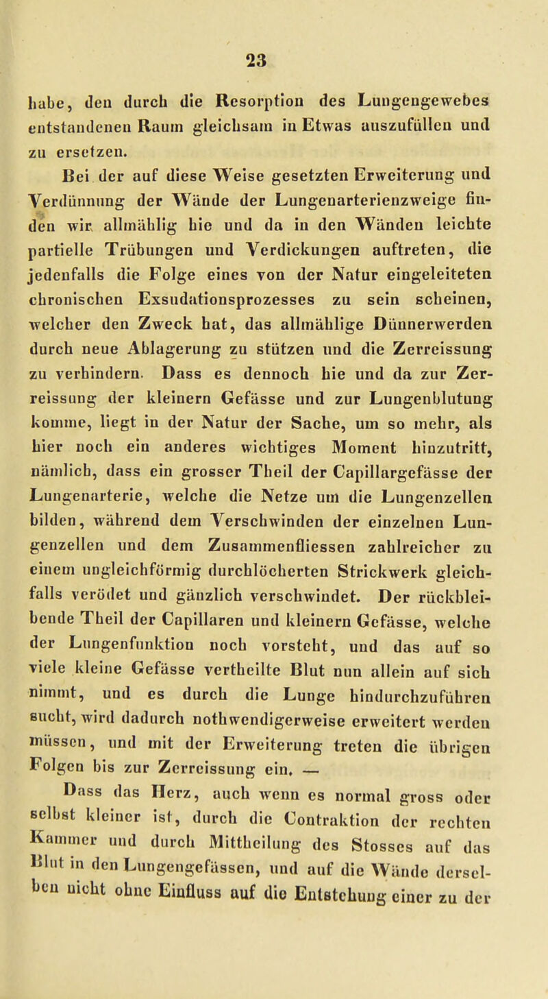 habe, deu durch die Resorption des Lungengewebes entstandenen Raum gleichsam in Etwas auszufüllen und zu ersetzen. Bei der auf diese Weise gesetzten Erweiterung und Verdünnung der Wände der Lungenarterienzweige fin- den wir allmählig bie und da in den Wänden leichte partielle Trübungen und Verdickungen auftreten, die jedenfalls die Folge eines von der Natur eingeleiteten chronischen Exsudationsprozesses zu sein scheinen, welcher den Zweck hat, das allmählige Dünnerwerden durch neue Ablagerung zu stützen und die Zerreissung zu verhindern. Dass es dennoch hie und da zur Zer- reissung der kleinern Gefässe und zur Lungenblutung komme, liegt in der Natur der Sache, um so mehr, als hier noch ein anderes wichtiges Moment hinzutritt, nämlich, dass ein grosser Theil der Capillargefässe der Lungenarterie, Avelche die Netze um die Lungenzellen bilden, während dem Verschwinden der einzelnen Lun- genzellen und dem Zusammenfliessen zahlreicher zu einem ungleichförmig durchlöcherten Strickwerk gleich- falls verödet und gänzlich verschwindet. Der rückblei- bende Tbeil der Capillaren und kleinern Gefässe, welche der Lungenfnnktion noch vorsteht, und das auf so viele kleine Gefässe vertheilte Blut nun allein auf sich nimmt, und es durch die Lunge hindurchzuführen sucht, wird dadurch notwendigerweise erweitert werden müssen, und mit der Erweiterung treten die übrigen Folgen bis zur Zerreissung ein. — Dass das Herz, auch wenn es normal gross oder selbst kleiner ist, durch die Contraktion der rechten Kammer und durch Mittheilung des Stosses auf das Blut in den Lungengefässen, und auf die Wände dersel- ben nicht ohne Einfluss auf dio Entstehung einer zu der