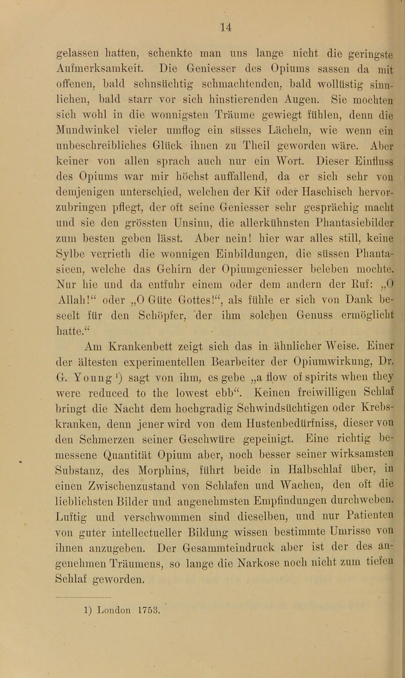 gelassen hatten, schenkte man uns lange nicht die geringste Aufmerksamkeit. Die Geniesser des Opiums sassen da mit offenen, bald sehnsüchtig schmachtenden, bald wollüstig sinn- lichen, bald starr vor sich hinstierenden Augen. Sie mochten sich wohl in die wonnigsten Träume gewiegt fühlen, denn die Mundwinkel vieler umflog ein süsses Lächeln, wie wenn ein unbeschreibliches Glück ihnen zu Theil geworden wäre. Aber keiner von allen sprach auch nur ein Wort. Dieser Einfluss des Opiums war mir höchst auffallend, da er sich sehr von demjenigen unterschied, welchen der Kif oder Haschisch hervor- zubringen pflegt, der oft seine Geniesser sehr gesprächig macht und sie den grössten Unsinn, die allerkühnsten Phantasiebilder zum besten geben lässt. Aber nein! hier war alles still, keine Sylbc verrieth die wonnigen Einbildungen, die süssen Phanta- sieen, welche das Gehirn der Opiumgeniesser beleben mochte. Nur hie und da entfuhr einem oder dem andern der Ruf: „0 Allah!“ oder „0 Güte Gottes!“, als fühle er sich von Dank be- seelt für den Schöpfer, der ihm solchen Genuss ermöglicht hatte.“ Am Krankenbett zeigt sich das in ähnlicher Weise. Einer der ältesten experimentellen Bearbeiter der Opiumwirkung, Dr. G. Young1) sagt von ihm, es gebe „a flow oi spirits wlien tliey were reduced to the lowest ebb“. Keinen freiwilligen Schlaf bringt die Nacht dem hochgradig Schwindsüchtigen oder Krebs- kranken, denn jener wird von dem Hustenbedürfniss, dieser von den Schmerzen seiner Geschwüre gepeinigt. Eine richtig be- messene Quantität Opium aber, noch besser seiner wirksamsten Substanz, des Morphins, führt beide in Halbschlaf über, in einen Zwischenzustand von Schlafen und Wachen, den oft die lieblichsten Bilder und angenehmsten Empfindungen durchwehen. Luftig und verschwommen sind dieselben, und nur Patienten von guter intellectueller Bildung wissen bestimmte Umrisse von ihnen anzugeben. Der Gesammteindruck aber ist der des an- genehmen Träumens, so lange die Narkose noch nicht zum tiefen Schlaf geworden. 1) London 1753.