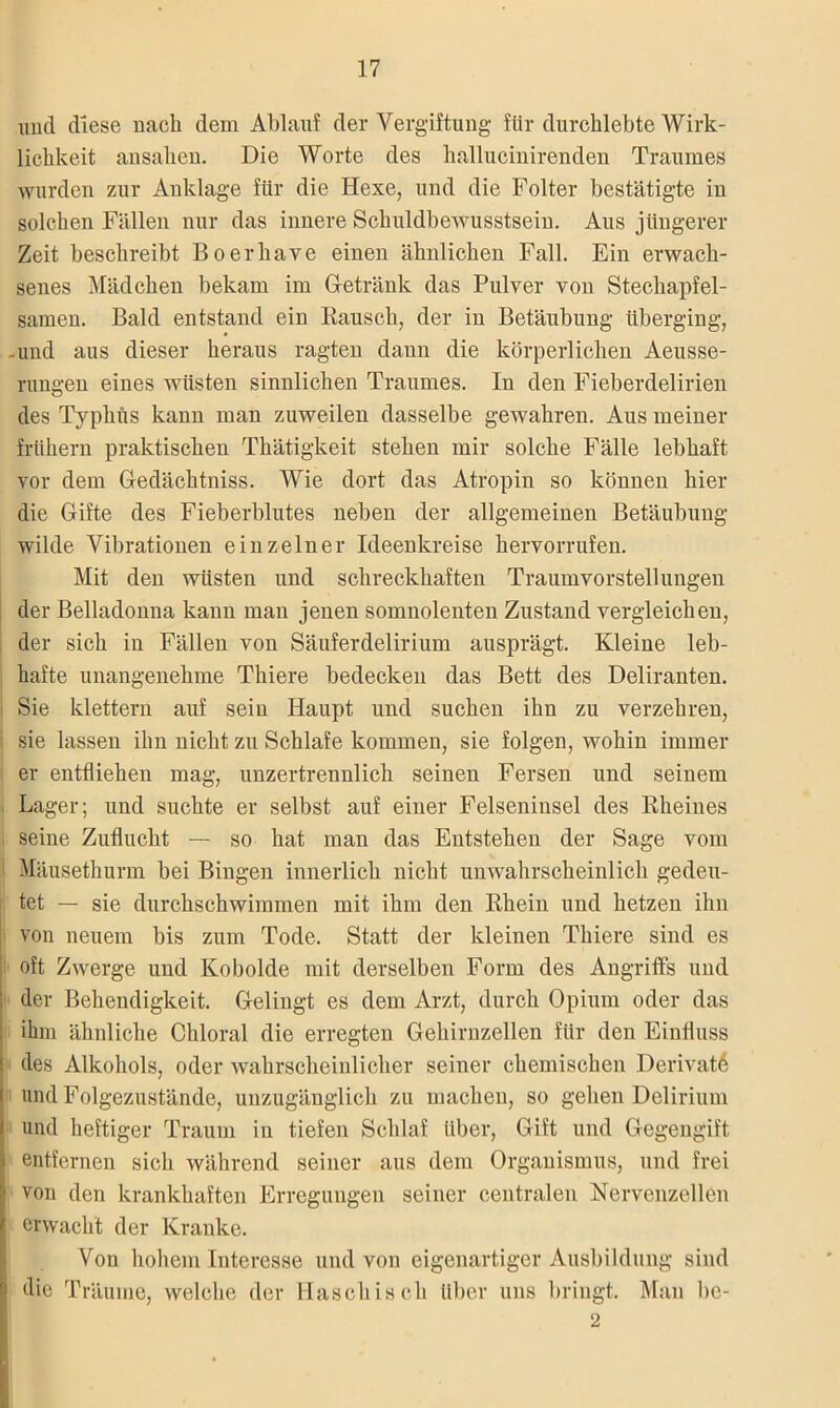 und diese nach dem Ablauf der Vergiftung für durchlebte Wirk- lichkeit ansahen. Die Worte des hallucinirenden Traumes wurden zur Anklage für die Hexe, und die Folter bestätigte in solchen Fällen nur das innere Schuldbewusstsein. Aus jüngerer Zeit beschreibt Boerhave einen ähnlichen Fall. Ein erwach- senes Mädchen bekam im Getränk das Pulver von Stechapfel- samen. Bald entstand ein Rausch, der in Betäubung überging, -und aus dieser heraus ragten dann die körperlichen Aeusse- rungen eines wüsten sinnlichen Traumes. In den Fieberdelirien des Typhus kann man zuweilen dasselbe gewahren. Aus meiner frühem praktischen Thätigkeit stehen mir solche Fälle lebhaft vor dem Gedächtniss. Wie dort das Atropin so können hier die Gifte des Fieberblutes neben der allgemeinen Betäubung- wilde Vibrationen einzelner Ideenkreise hervorrufen. Mit den wüsten und schreckhaften Traumvorstellungen der Belladonna kann man jenen somnolenten Zustand vergleichen, der sich in Fällen von Säuferdelirium ausprägt. Kleine leb- hafte unangenehme Thiere bedecken das Bett des Deliranten. Sie klettern auf sein Haupt und suchen ihn zu verzehren, sie lassen ihn nicht zu Schlafe kommen, sie folgen, wohin immer er entfliehen mag, unzertrennlich seinen Fersen und seinem Lager; und suchte er selbst auf einer Felseninsel des Rheines seine Zuflucht — so hat man das Entstehen der Sage vom Mäusethurm bei Bingen innerlich nicht unwahrscheinlich gedeu- tet — sie durchschwimmen mit ihm den Rhein und hetzen ihn von neuem bis zum Tode. Statt der kleinen Thiere sind es oft Zwerge und Kobolde mit derselben Form des Angriffs und der Behendigkeit. Gelingt es dem Arzt, durch Opium oder das ihm ähnliche Chloral die erregten Gehirnzellen für den Einfluss des Alkohols, oder wahrscheinlicher seiner chemischen Derivat^ und Folgezustände, unzugänglich zu machen, so gehen Delirium und heftiger Traum in tiefen Schlaf über, Gift und Gegengift entfernen sich während seiner aus dem Organismus, und frei ! von den krankhaften Erregungen seiner centralen Nervenzellen erwacht der Kranke. Von hohem Interesse und von eigenartiger Ausbildung sind die Träume, welche der Haschisch über uns bringt. Man bc- 2