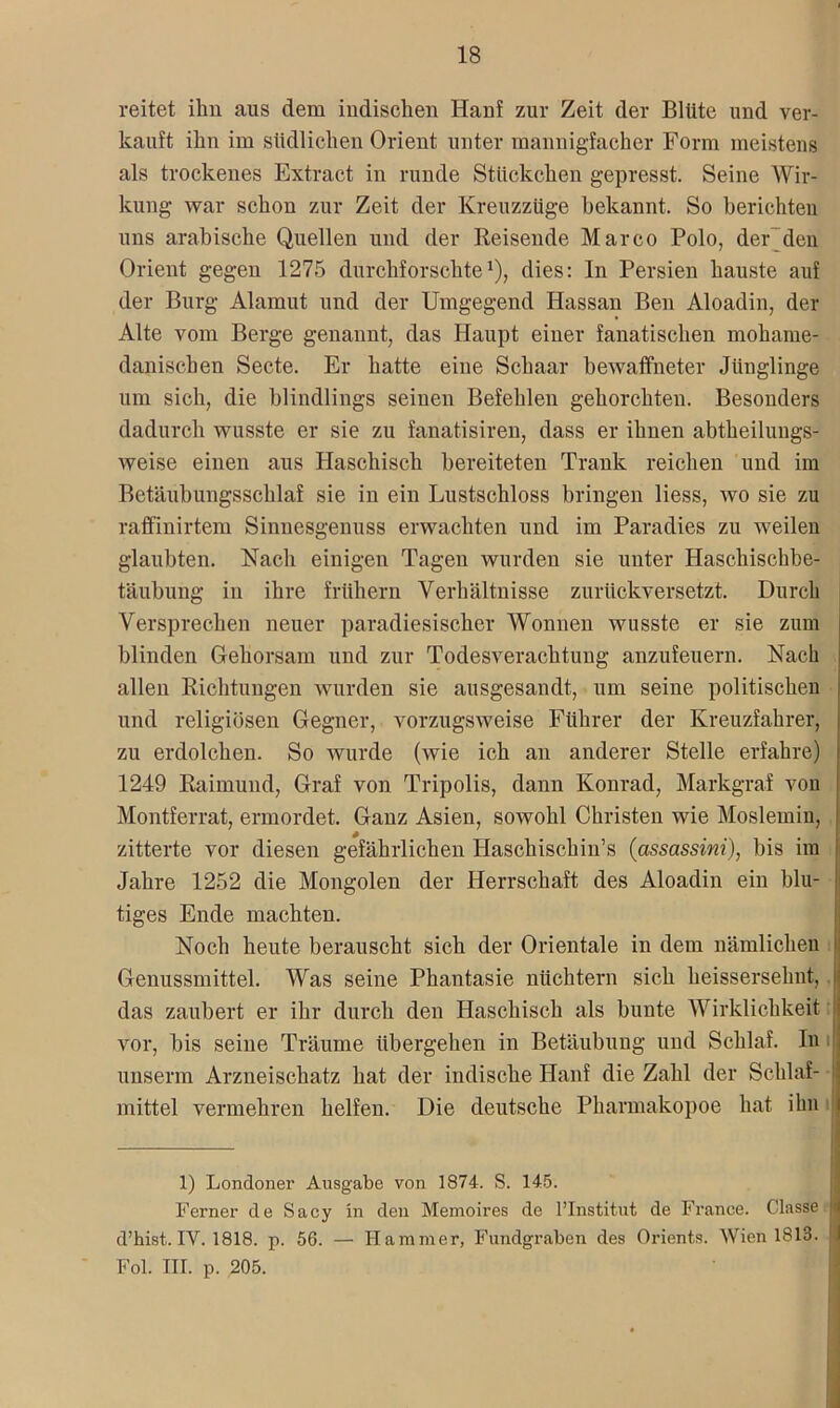 reitet ihn aus dem indischen Hanf zur Zeit der Blüte und ver- kauft ihn im südlichen Orient unter mannigfacher Form meistens als trockenes Extract in runde Stückchen gepresst. Seine Wir- kung war schon zur Zeit der Kreuzzüge bekannt. So berichten uns arabische Quellen und der Reisende Marco Polo, der den Orient gegen 1275 durchforschte1), dies: In Persien hauste auf der Burg Alamut und der Umgegend Hassan Ben Aloadin, der Alte vom Berge genannt, das Haupt einer fanatischen moharne- danischen Secte. Er hatte eine Schaar bewaffneter Jünglinge um sich, die blindlings seinen Befehlen gehorchten. Besonders dadurch wusste er sie zu fanatisiren, dass er ihnen abtheilungs- weise einen aus Haschisch bereiteten Trank reichen und im Betäubungsschlaf sie in ein Lustschloss bringen liess, avo sie zu raffinirtem Sinnesgenuss erwachten und im Paradies zu weilen glaubten. Nach einigen Tagen wurden sie unter Haschischbe- täubung in ihre frühem Verhältnisse zurückversetzt. Durch Versprechen neuer paradiesischer Wonnen Avusste er sie zum blinden Gehorsam und zur TodesArerachtung anzufeuern. Nach allen Richtungen wurden sie ausgesandt, um seine politischen und religiösen Gegner, vorzugSAveise Führer der Kreuzfahrer, zu erdolchen. So wurde (Avie ich an anderer Stelle erfahre) 1249 Raimund, Graf von Tripolis, dann Konrad, Markgraf von Montferrat, ermordet. Ganz Asien, soAvohl Christen wie Moslemin, zitterte vor diesen gefährlichen Haschischin’s (assassini), bis im Jahre 1252 die Mongolen der Herrschaft des Aloadin ein blu- tiges Ende machten. Noch heute berauscht sich der Orientale in dem nämlichen Genussmittel. Was seine Phantasie nüchtern sich heissersehnt,. das zaubert er ihr durch den Haschisch als bunte Wirklichkeit vor, bis seine Träume übergehen in Betäubung und Schlaf. In unserm Arzneischatz hat der indische Hanf die Zahl der Schlaf- } mittel vermehren helfen. Die deutsche Pharmakopoe hat. ihn 1) Londoner Ausgabe von 1874. S. 145. Ferner de Sacy ln den Memoires de l’Institut de France. Classe [i d’hist. IV. 1818. p. 56. — Hammer, Fundgraben des Orients. Wien 1813. Fol. III. p. 205. . I