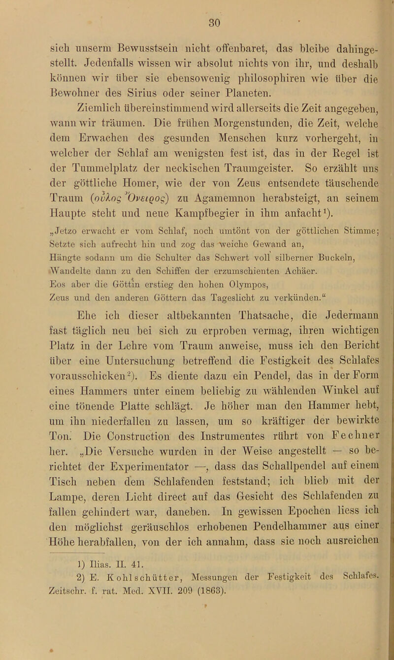 sich unserm Bewusstsein nicht offenbaret, (las bleibe dahinge- stellt. Jedenfalls wissen wir absolut nichts von ihr, und deshalb können wir über sie ebensowenig philosophiren wie über die Bewohner des Sirius oder seiner Planeten. Ziemlich übereinstimmend wird allerseits die Zeit angegeben, wann wir träumen. Die frühen Morgenstunden, die Zeit, welche dem Erwachen des gesunden Menschen kurz vorhergeht, in welcher der Schlaf am wenigsten fest ist, das in der Regel ist der Tummelplatz der neckischen Traumgeister. So erzählt uns der göttliche Homer, wie der von Zeus entsendete täuschende Traum (ovlog (Jveioog) zu Agamemnon herabsteigt, an seinem Haupte steht und neue Kampfbegier in ihm anfacht1). „Jetzo erwacht er vom Schlaf, noch umtönt von der göttlichen Stimme; Setzte sich aufrecht hin und zog das weiche Gewand an, Hängte sodann um die Schulter das Schwert voll silberner Buckeln, Wandelte dann zu den Schiffen der erzumschienten Achäer. Eos aber die Göttin erstieg den hohen Olympos, Zeus und den anderen Göttern das Tageslicht zu verkünden.“ Ehe ich dieser altbekannten Thatsaclie, die Jedermann fast täglich neu bei sich zu erproben vermag, ihren wichtigen Platz in der Lehre vom Traum anweise, muss ich den Bericht über eine Untersuchung betreffend die Festigkeit des Schlafes vorausschicken2). Es diente dazu ein Pendel, das in der Form eines Hammers unter einem beliebig zu wählenden Winkel auf eine tönende Platte schlägt. Je höher man den Hammer hebt, um ihn niederfallen zu lassen, um so kräftiger der bewirkte Ton. Die Construction des Instrumentes rührt von Fe ebner her. „Die Versuche wurden in der Weise angestellt — so be- richtet der Experimentator —, dass das Schallpendel auf einem Tisch neben dem Schlafenden feststaud; ich blieb mit der Lampe, deren Licht direct auf das Gesicht des Schlafenden zu fallen gehindert war, daneben. In gewissen Epochen Hess ich den möglichst geräuschlos erhobenen Pendelhammer aus einer Höhe herabfallen, von der ich annahm, dass sie noch ausreichen 1) Ilias. II. 41. 2) E. K ohl schütter, Messungen cler Festigkeit des Schlafes. Zeitschr. f. rat. Med. XVII. 209 (1863).