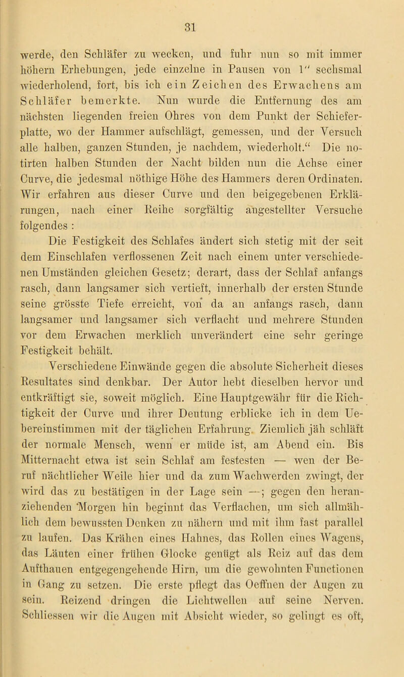 werde, den Schläfer zu wecken, und fuhr nun so mit immer hohem Erhebungen, jede einzelne in Pausen von 1 sechsmal wiederholend, fort, bis ich ein Zeichen des Erwachens am Schläfer bemerkte. Nun wurde die Entfernung- des am nächsten liegenden freien Ohres von dem Punkt der Schiefer- platte, wo der Hammer aufschlägt, gemessen, und der Versuch alle halben, ganzen Stunden, je nachdem, wiederholt.“ Die no- tirten halben Stunden der Nacht bilden nun die Achse einer Curve, die jedesmal nöthige Höhe des Hammers deren Ordinaten. Wir erfahren aus dieser Curve und den beigegebenen Erklä- rungen, nach einer Reihe sorgfältig augestellter Versuche folgendes : Die Festigkeit des Schlafes ändert sich stetig mit der seit dem Einschlafen verflossenen Zeit nach einem unter verschiede- nen Umständen gleichen Gesetz; derart, dass der Schlaf anfangs rasch, dann langsamer sich vertieft, innerhalb der ersten Stunde seine grösste Tiefe erreicht, von da an anfangs rasch, dann langsamer und langsamer sich verflacht und mehrere Stunden vor dem Erwachen merklich unverändert eine sehr geringe Festigkeit behält. Verschiedene Einwände gegen die absolute Sicherheit dieses Resultates sind denkbar. Der Autor hebt dieselben hervor und entkräftigt sie, soweit möglich. Eine Hauptgewähr für die Rich- tigkeit der Curve und ihrer Deutung erblicke ich in dem Ue- bereinstimmen mit der täglichen Erfahrung. Ziemlich jäh schläft der normale Mensch, wenn er müde ist, am Abend ein. Bis Mitternacht etwa ist sein Schlaf am festesten — wen der Be- ruf nächtlicherweile hier und da zum Wachwerden zwingt, der wird das zu bestätigen in der Lage sein —; gegen den heran- ziehenden Morgen hin beginnt das Verflachen, um sich allmäh- lich dem bewussten Denken zu nähern und mit ihm fast parallel zu laufen. Das Krähen eines Hahnes, das Rollen eines Wagens, das Läuten einer frühen Glocke genügt als Reiz auf das dem Aufthauen entgegengeliendc Hirn, um die gewohnten Functionen in Gang zu setzen. Die erste pflegt das Oeffnen der Augen zu sein. Reizend dringen die Lichtwellen auf seine Nerven. Schliessen wir die Augen mit Absicht wieder, so gelingt es oft,