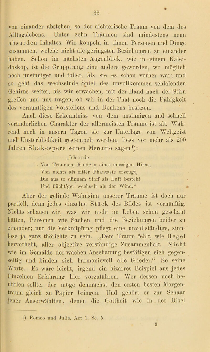von einander abstehen, so der dichterische Traum von dem des Alltagslebens. Unter zehn Träumen sind mindestens neun absurden Inhaltes. Wir koppeln in ihnen Personen und Dinge zusammen, welche nicht die geringsten Beziehungen zu einander haben. Schon im nächsten Augenblick, wie in einem Kalei- doskop, ist die Gruppirung eine andere geworden, wo möglich noch unsinniger und toller, als sie es schon vorher war; und so geht das wechselnde Spiel des unvollkommen schlafenden Gehirns weiter, bis wir erwachen, mit der Hand nach der Stirn greifen und uns fragen, ob wir in der That noch die Fähigkeit des vernünftigen Vorstellens und Denkens besitzen. Auch diese Erkenntniss von dem unsinnigen und schnell veränderlichen Charakter der allermeisten Träume ist alt. Wäh- rend noch in unsern Tagen sie zur Unterlage von Weltgeist und Unsterblichkeit gestempelt werden, liess vor mehr als 200 Jahren Shakespere seinen Mercutio sagen1): „leb rede Yon Träumen, Kindern eines müss’geu Hirns, Yon nichts als eitler Phantasie erzeugt, Die aus so dünnem Stoff als Luft besteht Und flücht’ger wechselt als der Wind.“ • Aber der gelinde Wahnsinn unserer Träume ist doch nur partiell, denn jedes einzelne Stück des Bildes ist vernünftig. Nichts schauen wir, was wir nicht im Leben schon geschaut hätten, Personen wie Sachen und die Beziehungen beider zu einander; nur die Verknüpfung pflegt eine unvollständige, sinn- lose ja ganz thörickte zu sein. „Dem Traum fehlt, wie Hegel hervorhebt, aller objective verständige Zusammenhalt. Nicht wie im Gemälde der wachen Anschauung bestätigen sich gegen- seitig und binden sich harmonievoll alle Glieder.“ So seine Worte. Es wäre leicht, irgend ein bizarres Beispiel aus jedes Einzelnen Erfahrung hier vorzuführen. Wer dessen noch be- dürfen sollte, der möge demnächst den ersten besten Morgen- traum gleich zu Papier bringen. Und gehört er zur Schaar jener Auserwählten, denen die Gottheit tvie in der Bibel 1) Romeo und Julie. Act 1. Sc. 5. 3