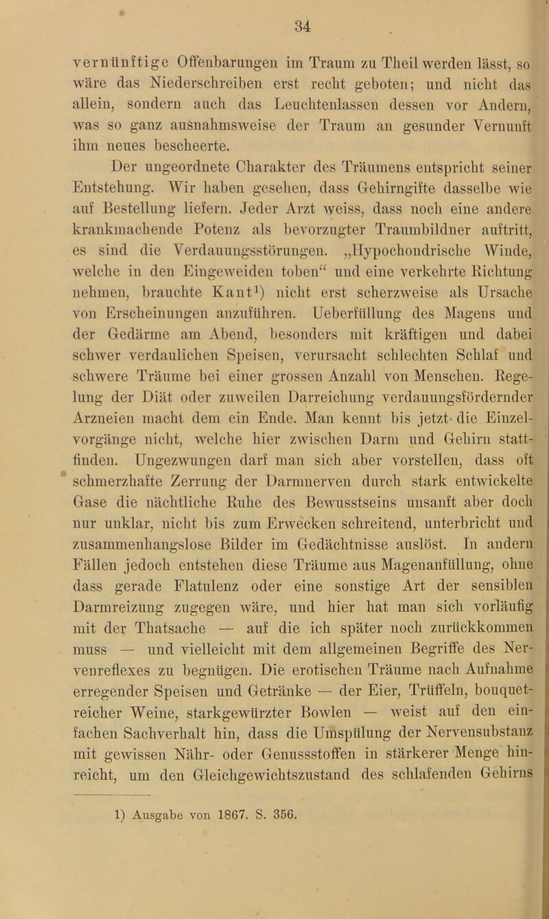 vernünftige Offenbarungen im Traum zu Theil werden lässt, so wäre das Niederschreiben erst recht geboten; und nicht das allein, sondern auch das Leuchtenlassen dessen vor Andern, was so ganz ausnahmsweise der Traum an gesunder Vernunft ihm neues bescheerte. Der ungeordnete Charakter des Träumens entspricht seiner Entstehung. Wir haben gesehen, dass Gehirngifte dasselbe wie auf Bestellung liefern. Jeder Arzt weiss, dass noch eine andere krankmachende Potenz als bevorzugter Traumbildner auftritt, es sind die Verdauungsstörungen. „Hypochondrische Winde, welche in den Eiugeweiden toben“ und eine verkehrte Richtung nehmen, brauchte Kant1) nicht erst scherzweise als Ursache von Erscheinungen anzuführen. Ueberftillung des Magens und der Gedärme am Abend, besonders mit kräftigen und dabei schwer verdaulichen Speisen, verursacht schlechten Schlaf und schwere Träume bei einer grossen Anzahl von Menschen. Rege- lung der Diät oder zuweilen Darreichung verdauungsfördernder Arzneien macht dem ein Ende. Man kennt bis jetzt' die Einzel- vorgänge nicht, welche hier zwischen Darm und Gehirn statt- finden. Ungezwungen darf man sich aber vorstellen, dass oft schmerzhafte Zerrung der Darmnerven durch stark entwickelte Gase die nächtliche Ruhe des Bewusstseins unsanft aber doch nur unklar, nicht bis zum Erwecken schreitend, unterbricht und zusammenhangslose Bilder im Gedächtnisse auslöst. In andern Fällen jedoch entstehen diese Träume aus Magenanfüllung, ohne dass gerade Flatulenz oder eine sonstige Art der sensiblen Darmreizung zugegen wäre, und hier hat man sich vorläufig mit der Thatsache — auf die ich später noch zurückkommen muss — und vielleicht mit dem allgemeinen Begriffe des Ner- venreflexes zu begnügen. Die erotischen Träume nach Aufnahme erregender Speisen und Getränke — der Eier, Trüffeln, bouquet- reicher Weine, starkgewürzter Bowlen — weist auf den ein- fachen Sachverhalt hin, dass die Umspülung der Nervensub stanz mit gewissen Nähr- oder Genussstoffen in stärkerer Menge hin- reicht, um den Gleichgewichtszustand des schlafenden Gehirns 1) Ausgabe von 1867. S. 356.