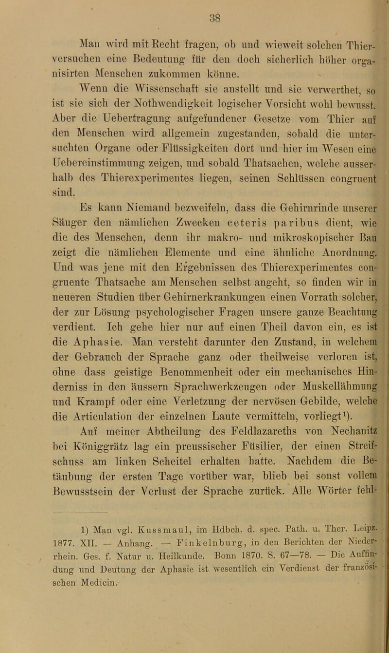 Man wird mit Recht fragen, ob und wieweit solchen Thier- versuchen eine Bedeutung für den doch sicherlich höher orga- nisirten Menschen zukoinnien könne. Wenn die Wissenschaft sie anstellt und sic verwcrthet, so ist sie sich der Nothwendigkeit logischer Vorsicht wohl bewusst. Aber die Uebertragung aufgefundener Gesetze vom Thier auf den Menschen wird allgemein zugestanden, sobald die unter- suchten Organe oder Flüssigkeiten dort und hier im Wesen eine Uebereinstimmung zeigen, und sobald Thatsachen, welche ausser- halb des Thierexperimentes liegen, seinen Schlüssen congruent sind. Es kann Niemand bezweifeln, dass die Gehirnrinde unserer Säuger den nämlichen Zwecken ceteris paribus dient, wie die des Menschen, denn ihr makro- und mikroskopischer Bau zeigt die nämlichen Elemente und eine ähnliche Anordnung. Und was jene mit den Ergebnissen des Thierexperimentes con- gruente Thatsache am Menschen selbst angeht, so finden wir in neueren Studien über Gehirnerkrankungen einen Vorrath solcher, der zur Lösung psychologischer Fragen unsere ganze Beachtung verdient. Ich gehe hier nur auf einen Theil davon ein, es ist die Aphasie. Man versteht darunter den Zustand, in welchem der Gebrauch der Sprache ganz oder theilweise verloren ist, ohne dass geistige Benommenheit oder ein mechanisches Hin- derniss in den äussern Sprachwerkzeugen oder Muskellähmung und Krampf oder eine Verletzung der nervösen Gebilde, welche die Articulation der einzelnen Laute vermitteln, vorliegt1). Auf meiner Abtheilung des Feldlazareths von Nechanitz bei Königgrätz lag ein preussischer Füsilier, der einen Streif- schuss am linken Scheitel erhalten hatte. Nachdem die Be- täubung der ersten Tage vorüber war, blieb bei sonst vollem Bewusstsein der Verlust der Sprache zurück. Alle Wörter fehl- 1) Man vgl. Kuss maul, im Hdbch. d. spec. Pat.li. u. Ther. Leipz. 1877. XII. — Anhang. — Finkelnburg, in den Berichten der Nieder- rhein. Ges. f. Natur u. Heilkunde. Bonn 1870. S. 67—78. — Die Auffin- dung und Deutung der Aphasie ist wesentlich ein Verdienst der französi- schen Medicin.