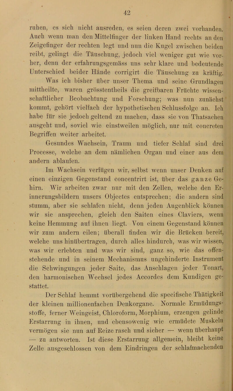 ruhen, es sieh nicht ausreden, es seien deren zwei vorhanden. Auch wenn man den Mittelfinger der linken Hand rechts an den Zeigefinger der rechten legt und nun die Kugel zwischen beiden reibt, gelingt die Täuschung, jedoch viel weniger gut wie vor- her, denn der erfahrungsgemäss uns sehr klare und bedeutende Unterschied beider Hände corrigirt die Täuschung zu kräftig. Was ich bisher über unser Thema und seine Grundlagen mittheilte, waren grösstentheils die greifbaren Früchte wissen- schaftlicher Beobachtung und Forschung; was nun zunächst kommt, gehört vielfach der hypothetischen Scldussfolgc an. Ich habe für sie jedoch geltend zu machen, dass sie von Thatsachen ausgeht und, soviel wie einstweilen möglich, nur mit concreten Begriffen weiter arbeitet. Gesundes Wachsein, Traum und tiefer Schlaf sind drei Proeesse, welche an dem nämlichen Organ und einer aus dem andern ablaufen. Im Wachsein verfügen wir, selbst wenn unser Denken auf einen einzigen Gegenstand concentrirt ist, über das ganze Ge- hirn. Wir arbeiten zwar nur mit den Zellen, welche den Er- innerungsbildern unsers Objectes entsprechen; die andern sind stumm, aber sie schlafen nicht, denn jeden Augenblick können wir sie ansprechen, gleich den Saiten eines Claviers, wenn keine Hemmung auf ihnen liegt. Von einem Gegenstand können wir zum andern eilen; überall finden wir die Brücken bereit, welche uns hinübertragen, durch alles hindurch, was wir wissen, was wir erlebten und was wir sind, ganz so, wie das offeu- stehende und in seinem Mechanismus ungehinderte Instrument die Schwingungen jeder Saite, das Anschlägen jeder Tonart, den harmonischen Wechsel jedes Accordes dem Kundigen ge- stattet. Der Schlaf hemmt vorübergehend die specifische Thätigkeit der kleinen millionenfachen Denkorgane. Normale Ermüdungs- stoffe, ferner Weingeist, Chloroform, Morphium, erzeugen gelinde Erstarrung in ihnen, und ebensowenig wie ermüdete Muskeln vermögen sie nun auf Beize rasch und sicher — wenn überhaupt — zu antworten. Ist diese Erstarrung allgemein, bleibt keine Zelle ausgeschlossen von dem Eindringen der schlafinachenden