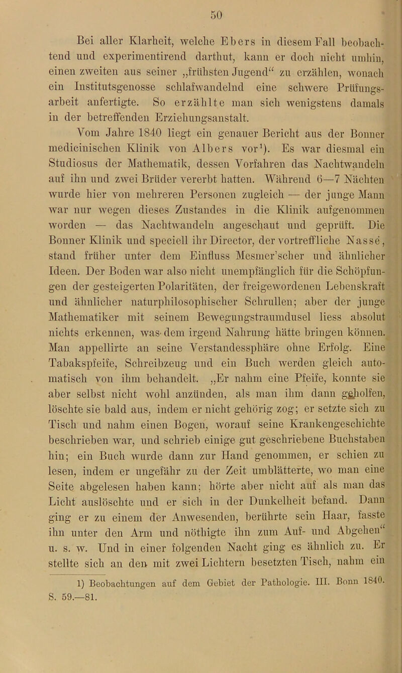 Bei aller Klarheit, welche Ebers in diesem Fall beobach- tend und experimentirend darthut, kann er doch nicht umhin, einen zweiten aus seiner „frühsten Jugend“ zu erzählen, wonach ein Institutsgenosse schlafwandelnd eine schwere Prüfungs- arbeit anfertigte. So erzählte man sich wenigstens damals in der betreffenden Erziehungsanstalt. Vom Jahre 1840 liegt ein genauer Bericht aus der Bonner medicinischen Klinik von Albers vor1). Es war diesmal ein Studiosus der Mathematik, dessen Vorfahren das Nachtwandeln auf ihn und zwei Brüder vererbt hatten. Während 6—7 Nächten wurde hier von mehreren Personen zugleich — der junge Mann war nur wegen dieses Zustandes in die Klinik aufgenommen worden — das Nachtwandeln angeschaut und geprüft. Die Bonner Klinik und speciell ihrDirector, der vortreffliche Nasse, stand früher unter dem Einfluss Mesmer’scher und ähnlicher Ideen. Der Boden war also nicht unempfänglich für die Schöpfun- gen der gesteigerten Polaritäten, der freigewordenen Lebenskraft und ähnlicher naturphilosophischer Schrullen; aber der junge Mathematiker mit seinem Bewegungstraumdusel Hess absolut nichts erkennen, was- dem irgend Nahrung hätte bringen können. Man appellirte an seine Verstandessphäre ohne Erfolg. Eiue Tabakspfeife, Schreibzeug und ein Buch werden gleich auto- matisch von ihm behandelt. „Er nahm eine Pfeife, konnte sie aber selbst nicht wohl anzünden, als man ihm dann g&holfen, löschte sie bald aus, indem er nicht gehörig zog; er setzte sich zu Tisch und nahm einen Bogen, worauf seine Krankengeschichte beschrieben war, und schrieb einige gut geschriebene Buchstaben hiu; ein Buch wurde dann zur Hand genommen, er schien zu lesen, indem er ungefähr zu der Zeit umblätterte, wo man eine Seite abgelesen haben kann; hörte aber nicht auf als man das Licht auslöschte und er sich in der Dunkelheit befand. Dann ging er zu einem der Anwesenden, berührte sein Haar, fasste ihn unter den Arm und nöthigte ihn zum Auf- und Abgehen“ u. s. w. Und in einer folgenden Nacht ging es ähnlich zu. Er stellte sich an den mit zwei Lichtern besetzten Tisch, nahm ein 1) Beobachtungen auf dem Gebiet der Pathologie. III. Bonn 1840. S. 59.-81.