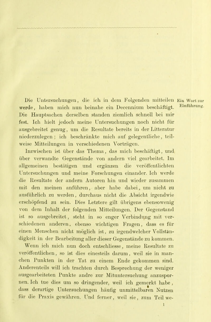 Die Untersuchungen, die ich in dem Folgenden mitteilen Ein Wort zur werde, haben mich nun beinahe ein Decennium beschäftigt. Einfuhrung. Die Hauptsachen derselben standen ziemlich schnell bei mir fest. Ich hielt jedoch meine Untersuchungen noch nicht für ausgebreitet genug, um die Resultate bereits in der Litteratur niederzulegen; ich beschränkte mich auf gelegentliche, teil- weise Mitteilungen in verschiedenen Vorträgen. Inzwischen ist über das Thema , das micli beschäftigt, und über verwandte Gegenstände von andern viel gearbeitet. Im allgemeinen bestätigen und ergänzen die veröffentlichten Untersuchungen und meine Forschungen einander. Ich werde die Resultate der andern Autoren hin und wieder zusammen mit den meinen anführen, aber habe dabei, um nicht zu ausführlich zu werden, durchaus nicht die Absicht irgendwie erschöpfend zu sein. Dies Letztere gilt übrigens ebensowenig von dem Inhalt der folgenden Mitteilungen. Der Gegenstand ist so ausgebreitet, steht in so enger A'^erbindung mit ver- schiedenen anderen, ebenso wichtigen Fragen, dass es für einen Menschen nicht möglich ist, zu irgendwelcher Vollstän- digkeit in der Bearbeitung aller dieser Gegenstände zu kommen. Wenn ich mich nun doch entschliesse, meine Resultate zu veröffentlichen, so ist dies einesteils darum, weil sie in man- chen Punkten in der Tat zu einem Ende gekommen sind. Anderenteils will ich trachten durch Besprechung der weniger ausgearbeiteten Punkte andre zur Mituntersuchung anzuspor- nen. Ich tue dies um so dringender, weil ich gemerkt habe , dass derartige Untersuchungen liäufig unmittelbaren Nutzen für die Praxis gewähren. Und f(>nier, weil sie, zum Teil we- 1