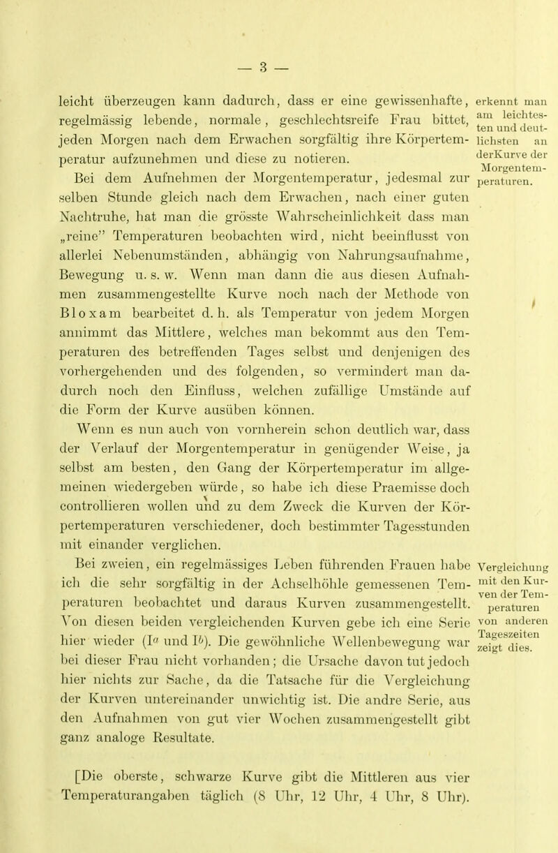 leicht überzeugen kann dadurch, dass er eine gewässenliafte, erkennt man regelmässig lebende, normale, geschlechtsreife Frau bittet, ^™ und^^deut' jeden Morgen nach dem Erwachen sorgfältig ihre Körpertem- liebsten an peratur aufzunehmen und diese zu notieren. derivurve der . Morgentem- Bei dem Aufnehmen der Morgentemperatur, jedesmal zur peratiu-en. selben Stunde gleich nach dem Erwachen, nach einer guten Nachtruhe, hat man die grösste Wahrscheinlichkeit dass man „reine Temperaturen beobachten wird, nicht beeinflusst von allerlei Nebenumständen, abhängig von Nahrungsaufnahme, Bewegung u. s. w. Wenn man dann die aus diesen Aufnah- men zusammengestellte Kurve noch nach der Methode von ^ Bloxam bearbeitet d.h. als Temperatur von jedem Morgen annimmt das Mittlere, welches man bekommt aus den Tem- peraturen des betreffenden Tages selbst und denjenigen des vorhergehenden und des folgenden, so vermindert man da- durch noch den Einfluss, welchen zufällige Umstände auf die Form der Kurve ausüben können. Wenn es nun auch von vornherein schon deutlich war, dass der Verlauf der Morgentemperatur in genügender Weise, ja selbst am besten, den Gang der Körpertemperatur im allge- meinen wiedergeben würde, so habe ich diese Praemisse doch controUieren Avollen und zu dem Zweck die Kurven der Kör- pertemperaturen verschiedener, doch bestimmter Tagesstunden mit einander verglichen. Bei zweien, ein regelmässiges Leben führenden Frauen habe Vergleichung icli die sehr sorgfältig in der Achselhöhle gemessenen Tem- '^ den Kur- vGii (Igt Xgiu- peraturen beobachtet und daraus Kurven zusammengestellt, peraturen Yon diesen beiden vergleichenden Kurven gebe ich eine Serie von anderen hier wieder (I« und I^-). Die gewöhnliche Wellenbewegung war Jjilt'^dter^ l)ei dieser Frau nicht vorhanden; die Ursache davon tut jedoch hier nichts zur Sache, da die Tatsache für die Vergieichung der Kurven untereinander unwichtig ist. Die andre Serie, aus den Aufnahmen von gut vier Wochen zusammengestellt gibt ganz analoge Resultate. [Die oberste, schwarze Kurve gibt die Mittleren aus vier Temperaturangaben täglich (8 Uhr, 12 Ulu-, 4 Uhr, 8 Uhr).