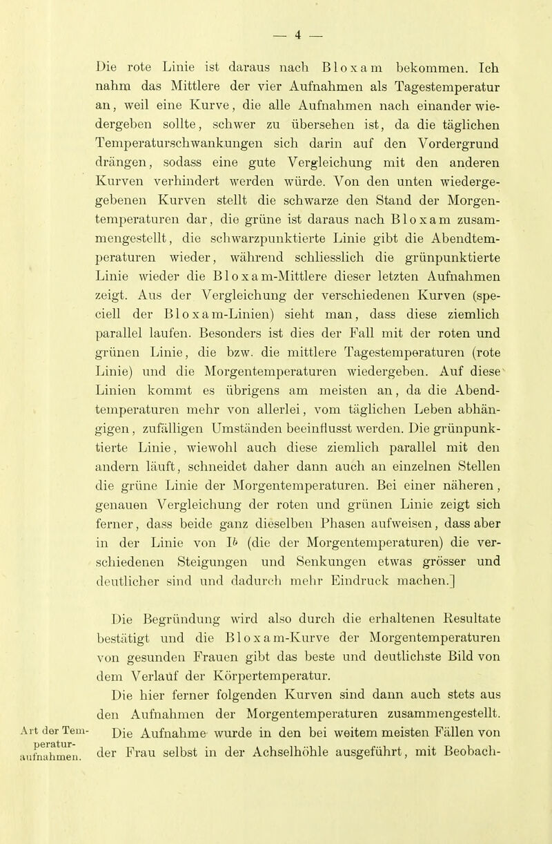 Die rote Linie ist daraus nach B1 o x a m bekommen. Ich nahm das Mittlere der vier Aufnahmen als Tagestemperatur an, weil eine Kurve, die alle Aufnahmen nach einander wie- dergeben sollte, schwer zu übersehen ist, da die täglichen Temperaturschwankungen sich darin auf den Vordergrund drängen, sodass eine gute Vergleichung mit den anderen Kurven verhindert werden würde. Von den unten wiederge- gebenen Kurven stellt die schwarze den Stand der Morgen- temperaturen dar, die grüne ist daraus nach Bloxam zusam- mengestellt, die schwarzpunktierte Linie gibt die Abendtem- peraturen wieder, während schliesslich die grünpunktierte Linie wieder die B1 o x a m-Mittlere dieser letzten Aufnahmen zeigt. Aus der Vergleichung der verschiedenen Kurven (spe- ciell der Bloxam-Linien) sieht man, dass diese ziemlich parallel laufen. Besonders ist dies der Fall mit der roten und grünen Linie, die bzw. die mittlere Tagestemperaturen (rote Linie) und die Morgentemperaturen wiedergeben. Auf diese Linien kommt es übrigens am meisten an, da die Abend- temperaturen mehr von allerlei, vom täglichen Leben abhän- gigen , zufälligen Umständen beeinflusst werden. Die grünpunk- tierte Linie, wiewohl auch diese ziemlich parallel mit den andern läuft, schneidet daher dann auch an einzelnen Stellen die grüne Linie der Morgentemperaturen. Bei einer näheren, genauen Vergleichung der roten und grünen Linie zeigt sich ferner, dass beide ganz dieselben Phasen aufweisen, dass aber in der Linie von Ib (die der Morgentemperaturen) die ver- schiedenen Steigungen und Senkungen etwas grösser und deutlicher sind und dadurch mehr Eindruck machen.] Die Begründung wird also durch die erhaltenen Resultate bestätigt und die Bloxam-Kurve der Morgentemperaturen von gesunden Frauen gibt das beste und deutlichste Bild von dem Verlaüf der Körpertemperatur. Die hier ferner folgenden Kurven sind dann auch stets aus den Aufnahmen der Morgentemperaturen zusammengestellt. ArtderTem- d\q Aufnahme wurde in den bei weitem meisten Fällen von ;uitn;ihmeu. Frau selbst in der Achselhöhle ausgeführt, mit Beobach-