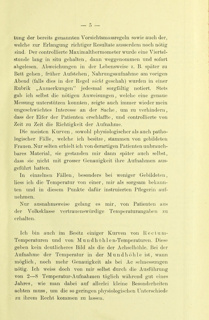 tung der bereits genannten Vorsichtsmassregeln sowie auch der, welche zur Erlangung richtiger Resultate ausserdem noch nötig sind. Der controllierte Maximalthermometer wurde eine Viertel- stunde lang in situ gehalten, dann weggenommen und sofort abgelesen. Abweichungen in der Lebensweise z. B. später zu Bett gehen, früher Aufstehen, Nahrungsaufnahme am vorigen- Abend (falls dies in der Regel nicht geschah) wurden in einer Rubrik „Anmerkungen jedesmal sorgfältig notiert. Stets gab ich selbst die nötigen Anweisungen, welche eine genaue Messung unterstützen konnten, zeigte auch immer wieder mein ungeschwächtes Interesse an der Sache, um zu verhindern, dass der Eifer der Patienten erschlaffte, und controllierte von Zeit zu Zeit die Richtigkeit der Aufnahme. Die meisten Kurven , sowohl physiologischer als auch patho- logischer Fälle, welche ich besitze, stammen von gebildeten Frauen. Nur selten erhielt ich von derartigen Patienten unbrauch- bares Material, sie gestanden mir dann später auch selbst, dass sie nicht mit grosser Genauigkeit ihre Aufnahmen aus- geführt hatten. In einzelnen Fällen, besonders bei weniger Gebildeten, liess ich die Temperatur von einer, mir als sorgsam bekann- ten und in diesem Punkte dafür instruierten Pflegerin auf- nehmen. Nur ausnahmsweise gelang es mir, von Patienten aus der Volksklasse vertrauenswürdige Temperaturangaben zu erhalten. Ich bin auch im Besitz einiger Kurven von Re et um- Temperaturen und von Mundhöhlen-Temperaturen. Diese geben kein deutlicheres Bild als die der Achselhöhle. Bei der Aufnahme der Temperatur in der Mundhöhle ist, wann möglich, noch mehr Genauigkeit als bei Ac selmessungen nötig. Ich weiss doch von mir selbst durch die Ausführung von 2—8 Temperatur-Aufnahmen täglich während gut eines Jahres, wie man dabei auf allerlei kleine Besonderheiten achten muss, um die so geringen physiologischen Unterschiede zu ihrem Recht kommen zu lassen.