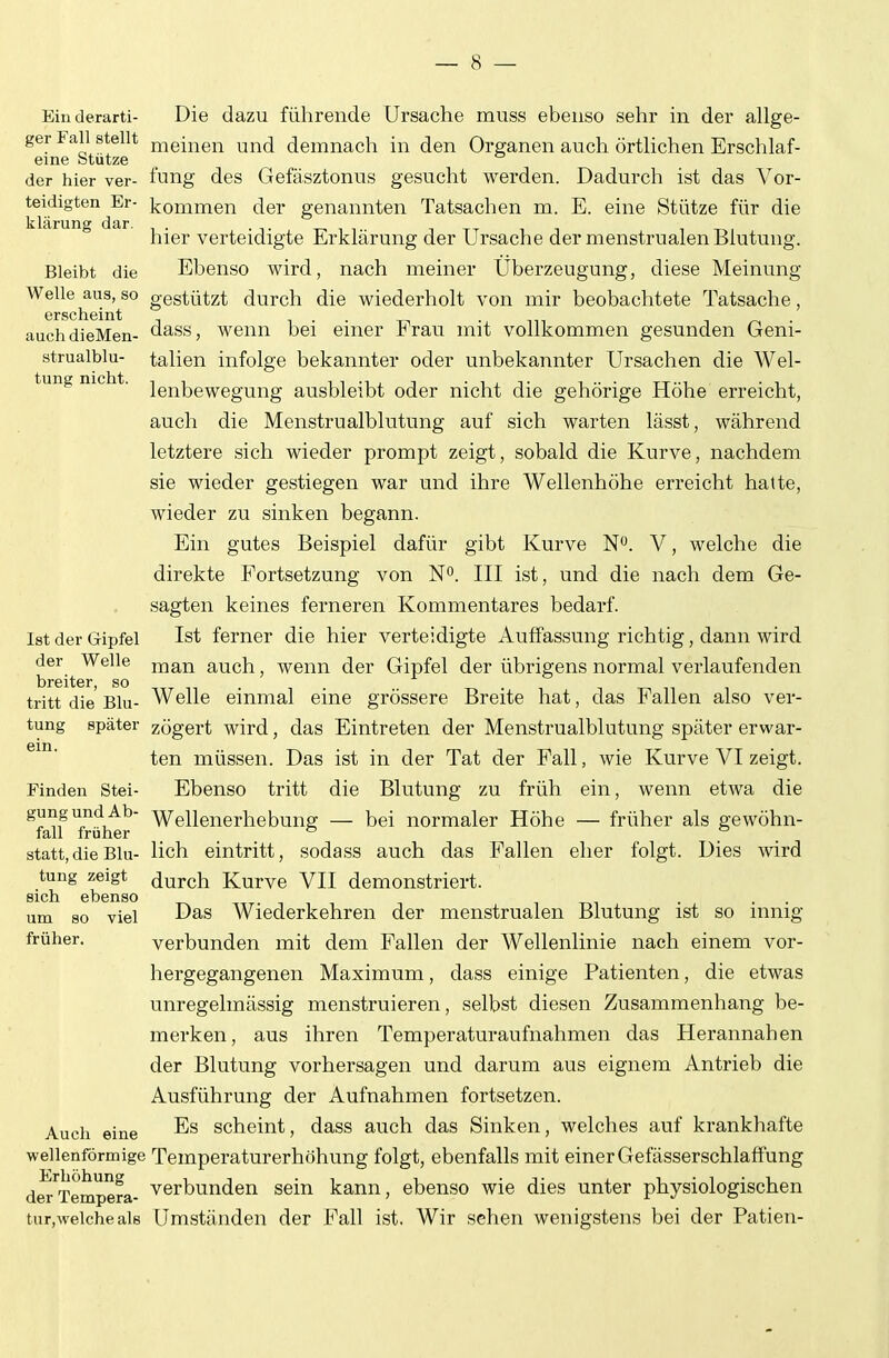 — 8 — Ein derarti- Die dazu führende Ursache muss ebenso sehr in der allge- ger Fall stellt ^-leinen und demnach in den Organen auch örtlichen Erschlaf- eine btütze _ der hier ver- fung des Gefäsztonus gesucht werden. Dadurch ist das Vor- teidigten Er- kommen der genannten Tatsachen m. E. eine Stütze für die klärung dar. , t i tt t t-.i hier verteidigte Erklärung der Ursache der menstrualen Blutung. Bleibt die Ebenso wird, nach meiner Uberzeugung, diese Meinung Welle aus, so gestützt durch die wiederholt von mir beobachtete Tatsache, GrscIlGißlj auchdieMen- dass, wenn bei einer Frau mit vollkommen gesunden Geni- strualblu- talien infolge bekannter oder unbekannter Ursachen die Wei- tung nie t. igj^jjg^ggm-^g ausbleibt oder nicht die gehörige Höhe erreicht, auch die Menstrualblutung auf sich warten lässt, während letztere sich wieder prompt zeigt, sobald die Kurve, nachdem sie wieder gestiegen war und ihre Wellenhöhe erreicht hatte, wieder zu sinken begann. Ein gutes Beispiel dafür gibt Kurve N. V, welche die direkte Fortsetzung von No. III ist, und die nach dem Ge- sagten keines ferneren Kommentares bedarf. Ist der Gipfel Ist ferner die hier verteidigte Auffassung richtig, dann wird der Welle j^ian auch, wenn der Gipfel der übrigens normal verlaufenden breiter, so tritt die Blu- Welle einmal eine grössere Breite hat, das Fallen also ver- tung später zögert wird, das Eintreten der Menstrualblutung später erwar- 6111. • • ten müssen. Das ist in der Tat der Fall, wie Kurve VI zeigt. Finden Stei- Ebenso tritt die Blutung zu früh ein, wenn etwa die ^früher' ^^Uenerhebung — bei normaler Höhe — früher als gewöhn- statt,die Blu- Hch eintritt, sodass auch das Fallen eher folgt. Dies wird tung zeigt (JurcJi Kurve VII demonstriert, sich ebenso . . . um so viel Das Wiederkehren der menstrualen Blutung ist so innig früher. verbunden mit dem Fallen der Wellenlinie nach einem vor- hergegangenen Maximum, dass einige Patienten, die etwas unregelmässig menstruieren, selbst diesen Zusammenhang be- merken, aus ihren Temperaturaufnahmen das Herannahen der Blutung vorhersagen und darum aus eignem Antrieb die Ausführung der Aufnahmen fortsetzen. Auch eine -^^ scheint, dass auch das Sinken, welches auf krankhafte wellenförmige Temperaturerhöhung folgt, ebenfalls mit einer Gefässerschlaffung der'^Tempera- Verbunden sein kann, ebenso wie dies unter physiologischen tur,welche als Umständen der Fall ist. Wir sehen wenigstens bei der Patien-