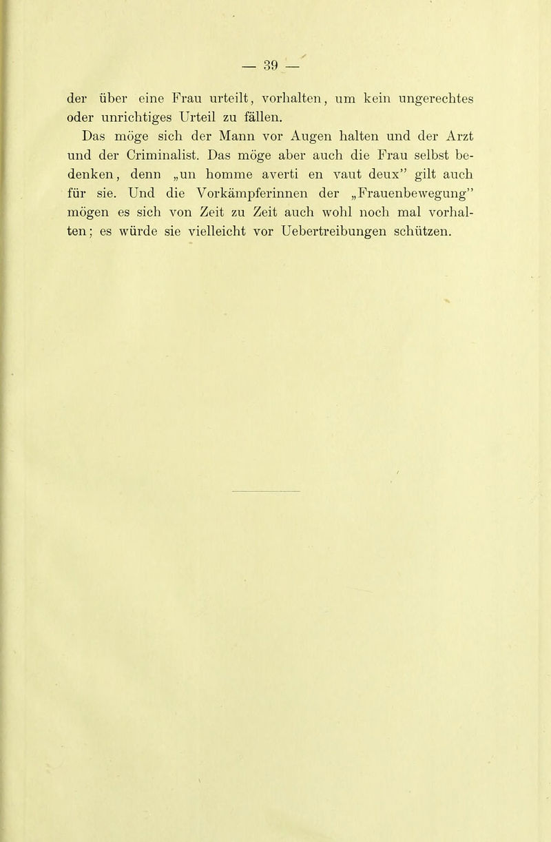 der über eine Frau urteilt, vorhalten, um kein ungerechtes oder unrichtiges Urteil zu fällen. Das möge sich der Mann vor Augen halten und der Arzt und der Criminalist. Das möge aber auch die Frau selbst be- denken, denn „un hemme averti en vaut deux gilt auch für sie. Und die Vorkämpferinnen der „Frauenbewegung mögen es sich von Zeit zu Zeit auch wohl noch mal vorhal- ten ; es würde sie vielleicht vor Uebertreibungen schützen.