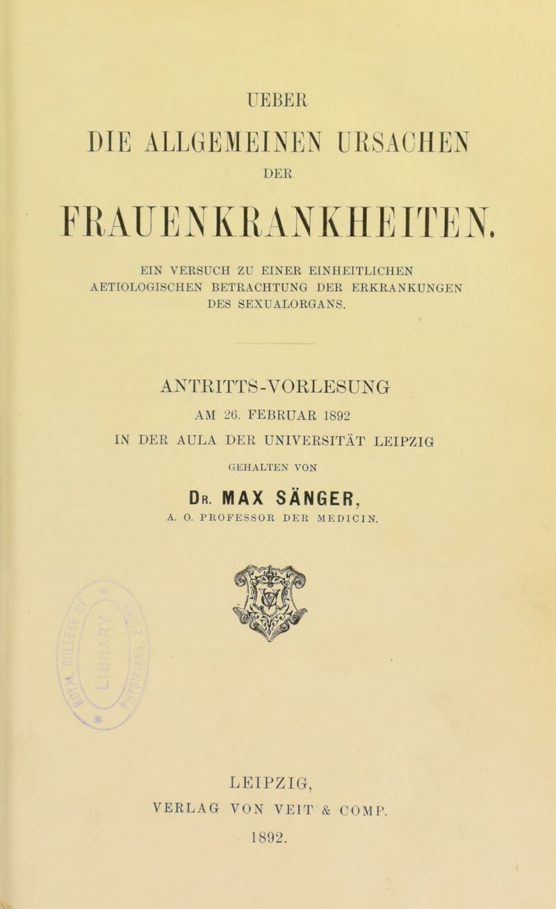 UEBER DIE ALLGEMEINEN URSACHEN DER EIN VEKSUCH ZU EINER EINHEITLICHEN AETIOLOGISCHEN BETRACHTUNG DER ERKRANKUNGEN DES SEXUALORGANS. ANTRITTS-VORLESUNG AM 26. FEBRUAR 1892 IN DER AULA DER UNIVERSITÄT LEIPZIG GEHALTEN VON Dr. MAX SÄNGER, A. O. PROFESSOR DER MEDICIN. LEIPZIG, VERLAG VON VEIT & COMP. 1892.