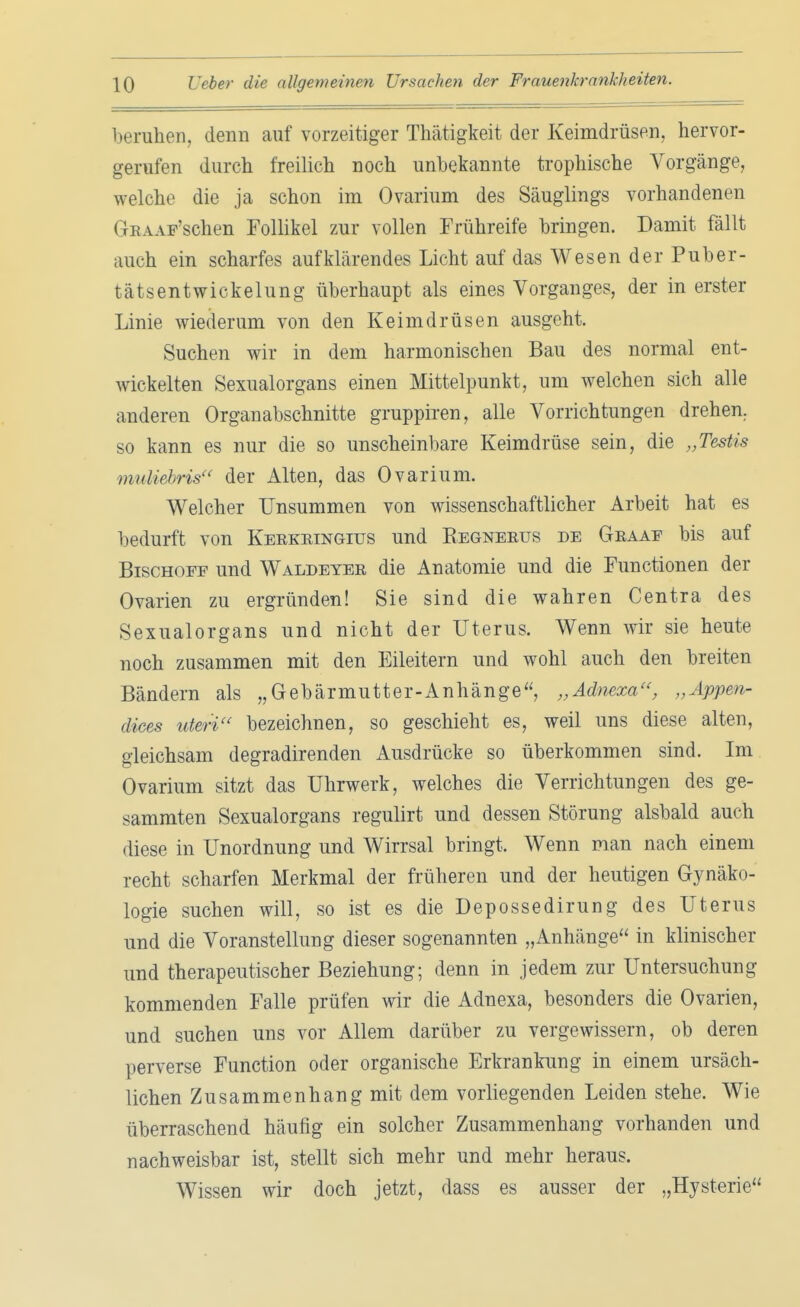 beruhen, denn auf vorzeitiger Thätigkeit der Keimdrüsen, hervor- gerufen durch freilich noch unbekannte trophische Vorgänge, welche die ja schon im Ovarium des Säuglings vorhandenen GEAAP'schen Follikel zur vollen Frühreife bringen. Damit fällt auch ein scharfes aufklärendes Licht auf das Wesen der Puber- tätsentwickelung überhaupt als eines Vorganges, der in erster Linie wiederum von den Keimdrüsen ausgeht. Suchen wir in dem harmonischen Bau des normal ent- wickelten Sexualorgans einen Mittelpunkt, um welchen sich alle anderen Organabschnitte gruppiren, alle Vorrichtungen drehen, so kann es nur die so unscheinbare Keimdrüse sein, die „Testis muliebris der Alten, das Ovarium. Welcher Unsummen von wissenschaftlicher Arbeit hat es bedurft von Keekeingius und Begneeus de Geaae bis auf Bischöfe und Waldeyee die Anatomie und die Functionen der Ovarien zu ergründen! Sie sind die wahren Centra des Sexualorgans und nicht der Uterus. Wenn wir sie heute noch zusammen mit den Eileitern und wohl auch den breiten Bändern als „Gebärmutter-Anhänge, „Adnexa, „Äppen- dices uteri bezeichnen, so geschieht es, weil uns diese alten, gleichsam degradirenden Ausdrücke so überkommen sind. Im Ovarium sitzt das Uhrwerk, welches die Verrichtungen des ge- sammten Sexualorgans regulirt und dessen Störung alsbald auch diese in Unordnung und Wirrsal bringt. Wenn man nach einem recht scharfen Merkmal der früheren und der heutigen Gynäko- logie suchen will, so ist es die Depossedirung des Uterus und die Voranstellung dieser sogenannten „Anhänge in klinischer und therapeutischer Beziehung; denn in jedem zur Untersuchung kommenden Falle prüfen wir die Adnexa, besonders die Ovarien, und suchen uns vor Allem darüber zu vergewissern, ob deren perverse Function oder organische Erkrankung in einem ursäch- lichen Zusammenhang mit dem vorliegenden Leiden stehe. Wie überraschend häufig ein solcher Zusammenhang vorhanden und nachweisbar ist, stellt sich mehr und mehr heraus. Wissen wir doch jetzt, dass es ausser der „Hysterie