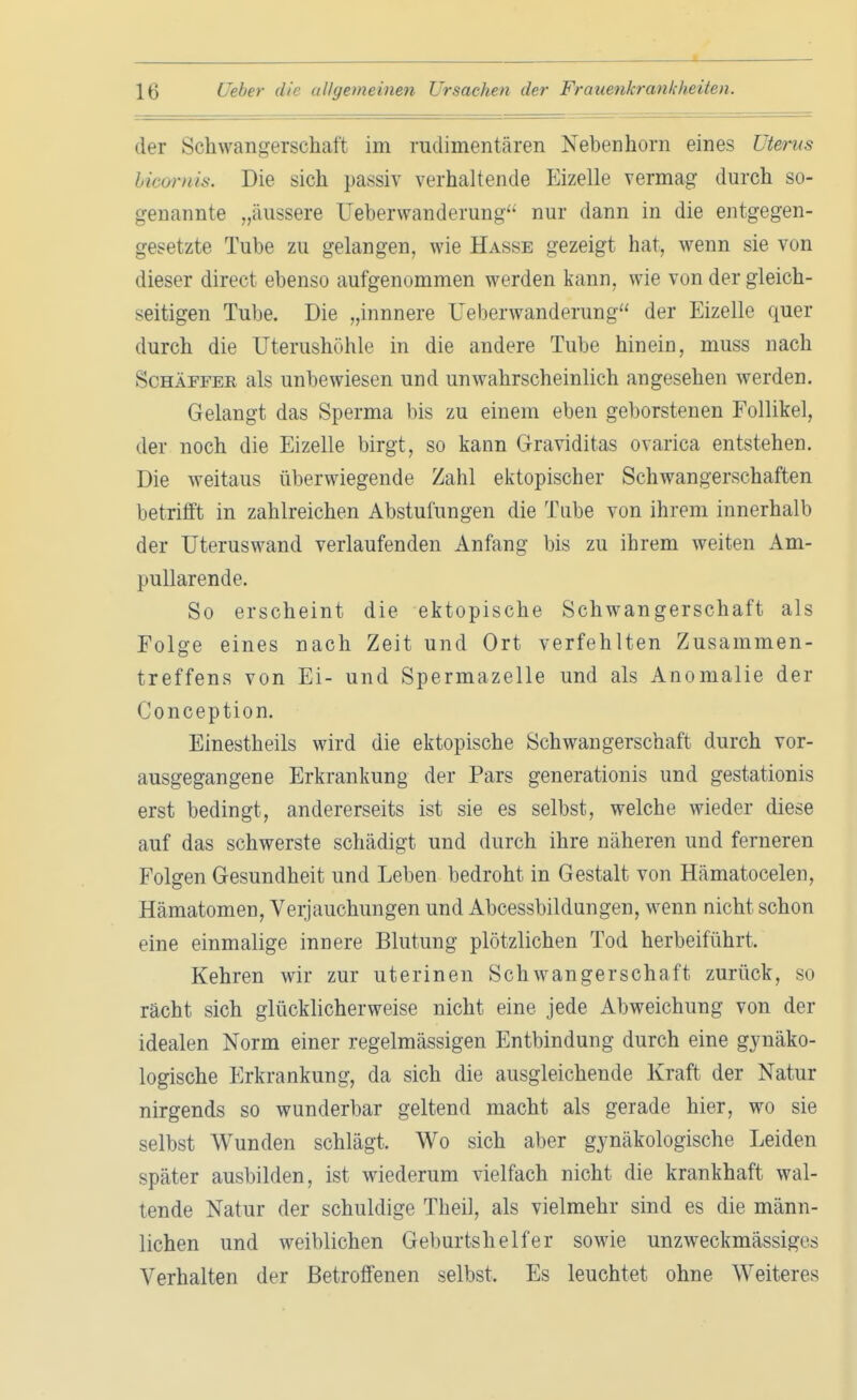 der Schwangerschaft im rudimentären Nebenhorn eines Uterus hicomis. Die sich passiv verhaltende Eizelle vermag durch so- genannte „äussere Ueberwanderung nur dann in die entgegen- gesetzte Tube zu gelangen, wie Hasse gezeigt hat, wenn sie von dieser direct ebenso aufgenommen werden kann, wie von der gleich- seitigen Tube. Die „innnere Ueberwanderung der Eizelle quer durch die Uterushöhle in die andere Tube hinein, muss nach Schäffer als unbewiesen und unwahrscheinlich angesehen werden. Gelangt das Sperma bis zu einem eben geborstenen Follikel, der noch die Eizelle birgt, so kann Graviditas ovarica entstehen. Die weitaus überwiegende Zahl ektopischer Schwangerschaften betrifft in zahlreichen Abstufungen die Tube von ihrem innerhalb der Uteruswand verlaufenden Anfang bis zu ihrem weiten Am- pullarende. So erscheint die ektopische Schwangerschaft als Folge eines nach Zeit und Ort verfehlten Zusammen- treffens von Ei- und Spermazelle und als Anomalie der Conception. Einestheils wird die ektopische Schwangerschaft durch vor- ausgegangene Erkrankung der Pars generationis und gestationis erst bedingt, andererseits ist sie es selbst, welche wieder diese auf das schwerste schädigt und durch ihre näheren und ferneren Folgen Gesundheit und Leben bedroht in Gestalt von Hämatocelen, Hämatomen, Verjauchungen und Abcessbildungen, wenn nicht schon eine einmalige innere Blutung plötzlichen Tod herbeiführt. Kehren wir zur uterinen Schwangerschaft zurück, so rächt sich glücklicherweise nicht eine jede Abweichung von der idealen Norm einer regelmässigen Entbindung durch eine gynäko- logische Erkrankung, da sich die ausgleichende Kraft der Natur nirgends so wunderbar geltend macht als gerade hier, wo sie selbst Wunden schlägt. Wo sich aber gynäkologische Leiden später ausbilden, ist wiederum vielfach nicht die krankhaft wal- tende Natur der schuldige Theil, als vielmehr sind es die männ- lichen und weiblichen Geburtshelfer sowie unzweckmässiges Verhalten der Betroffenen selbst, Es leuchtet ohne Weiteres