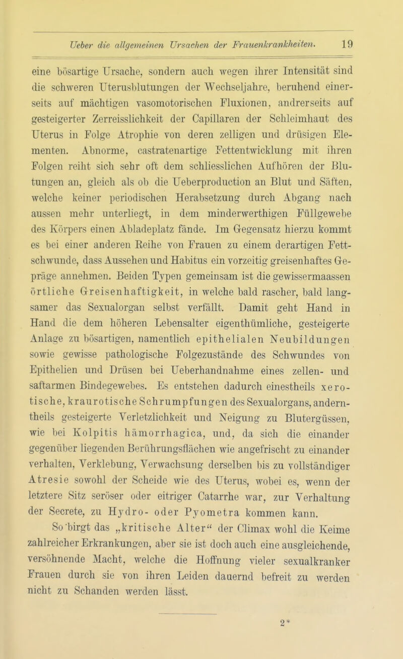 eine bösartige Ursache, sondern auch wegen ihrer Intensität sind die schweren Uterusblutungen der Wechseljahre, beruhend einer- seits auf mächtigen vasomotorischen Fluxionen, andrerseits auf gesteigerter Zerreisslichkeit der Capillaren der Schleimhaut des Uterus in Folge Atrophie von deren zelligen und drüsigen Ele- menten. Abnorme, castratenartige Fettentwicklung mit ihren Folgen reiht sich sehr oft dem schliesslichen Aufhören der Blu- tungen an, gleich als ob die Ueberproduction an Blut und Säften, welche keiner periodischen Herabsetzung durch Abgang nach aussen mehr unterliegt, in dem minderwerthigen Füllgewebe des Körpers einen Abladeplatz fände. Im Gegensatz hierzu kommt es bei einer anderen Keine von Frauen zu einem derartigen Fett- schwunde, dass Aussehen und Habitus ein vorzeitig greisenhaftes Ge- präge annehmen. Beiden Typen gemeinsam ist die gewissermaassen örtliche Greisenhaftigkeit, in welche bald rascher, bald lang- samer das Sexualorgan selbst verfällt. Damit geht Hand in Hand die dem höheren Lebensalter eigenthümliche, gesteigerte Anlage zu bösartigen, namentlich epithelialen Neubildungen sowie gewisse pathologische Folgezustände des Schwundes von Epithelien und Drüsen bei Ueberhandnahme eines zellen- und saftarmen Bindegewebes. Es entstehen dadurch einestheils xero- tische, kraurotische Schrumpfungen des Sexualorgans, andern- theils gesteigerte Verletzlichkeit und Neigung zu Blutergüssen, wie bei Kolpitis hämorrhagica, und, da sich die einander gegenüber liegenden Berührungsflächen wie angefrischt zu einander verhalten, Verklebung, Verwachsung derselben bis zu vollständiger Atresie sowohl der Scheide wie des Uterus, wobei es, wenn der letztere Sitz seröser oder eitriger Catarrhe war, zur Verhaltung der Secrete, zu Hydro- oder Pyometra kommen kann. So birgt das „kritische Alter der Climax wohl die Keime zahlreicher Erkrankungen, aber sie ist doch auch eine ausgleichende, versöhnende Macht, welche die Hoffnung vieler sexualkranker Frauen durch sie von ihren Leiden dauernd befreit zu werden nicht zu Schanden werden lässt. 2*