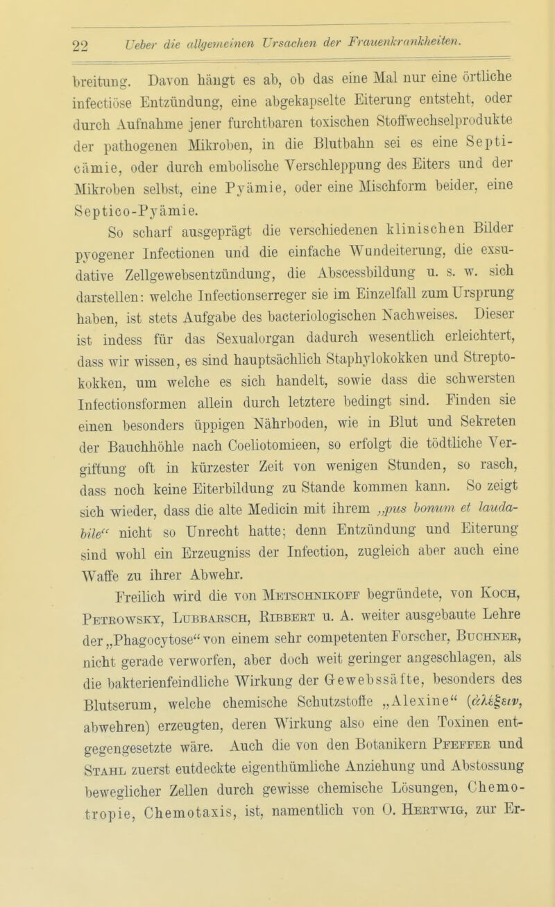 breitung. Davon hängt es ab, ob das eine Mal nur eine örtliche infectiöse Entzündung, eine abgekapselte Eiterung entsteht, oder durch Aufnahme jener furchtbaren toxischen Stoffwechselprodukte der pathogenen Mikroben, in die Blutbahn sei es eine Septi- oämie, oder durch embolische Verschleppung des Eiters und der Mikroben selbst, eine Pyämie, oder eine Mischform beider, eine Septico-Pyämie. So scharf ausgeprägt die verschiedenen klinischen Bilder pyogener Infectionen und die einfache Wundeiterung, die exsu- dative Zellgewebsentzündung, die Abscessbildung u. s. w. sich darstellen: welche Infectionserreger sie im Einzelfall zum Ursprung haben, ist stets Aufgabe des bacteriologischen Nachweises. Dieser ist indess für das Sexualorgan dadurch wesentlich erleichtert, dass wir wissen, es sind hauptsächlich Staphylokokken und Strepto- kokken, um welche es sich handelt, sowie dass die schwersten Infectionsformen allein durch letztere bedingt sind. Finden sie einen besonders üppigen Nährboden, wie in Blut und Sekreten der Bauchhöhle nach Coeliotomieen, so erfolgt die tödtliche Ver- giftung oft in kürzester Zeit von wenigen Stunden, so rasch, dass noch keine Eiterbildung zu Stande kommen kann. So zeigt sich wieder, dass die alte Medicin mit ihrem „pus bonum et lauda- UU nicht so Unrecht hatte; denn Entzündung und Eiterung sind wohl ein Erzeugniss der Infection, zugleich aber auch eine Waffe zu ihrer Abwehr. Ereilich wird die von Metschnikoff begründete, von Koch, Peteowsky, Lubbarsch, Kibbeet u. A. weiter ausgebaute Lehre der „Phagocytose von einem sehr competenten Forscher, Buchner, nicht gerade verworfen, aber doch weit geringer angeschlagen, als die bakterienfeindliche Wirkung der Gewebssäfte, besonders des Blutserum, welche chemische Schutzstoffe „AI ex ine [etUl-uv, abwehren) erzeugten, deren Wirkung also eine den Toxinen ent- gegengesetzte wäre. Auch die von den Botanikern Pfeffer und Stahl zuerst eutdeckte eigenthümliche Anziehung und Abstossung beweglicher Zellen durch gewisse chemische Lösungen, Chemo - tropie, Chemotaxis, ist, namentlich von 0. Hertwig, zur Er-