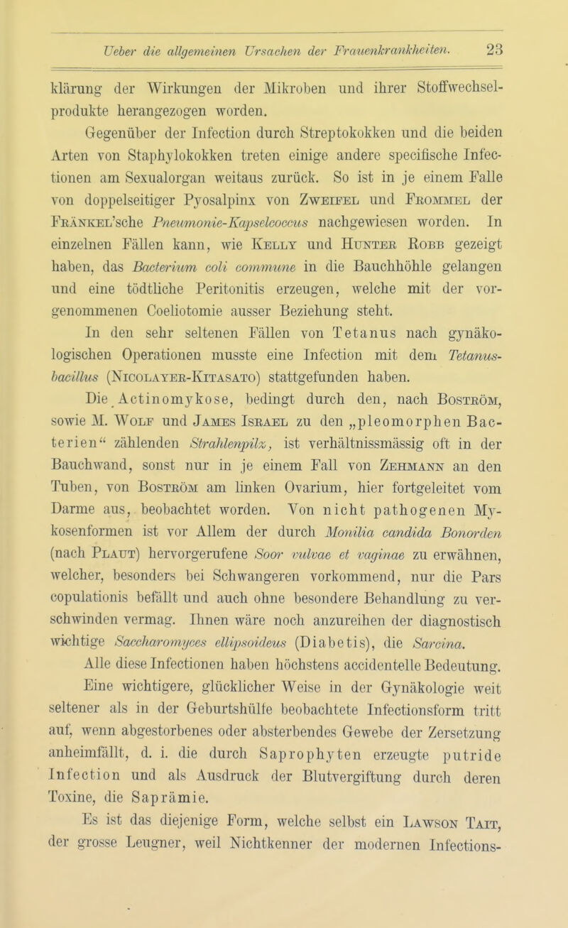 klärung der Wirkungen der Mikroben und ihrer Stoffwechsel- produkte herangezogen worden. Gegenüber der Infection durch Streptokokken und die beiden Arten von Staphylokokken treten einige andere specifische Infec- tionen am Sexualorgan weitaus zurück. So ist in je einem Falle von doppelseitiger Pyosalpinx von Zweifel und Frommel der FRÄNKEL'sche Pneumonie-Kapselcoecus nachgewiesen worden. In einzelnen Fällen kann, wie Kelly und Hunter Robb gezeigt haben, das Bacterium coli cummune in die Bauchhöhle gelangen und eine tödtliche Peritonitis erzeugen, welche mit der vor- genommenen Coeliotomie ausser Beziehung steht. In den sehr seltenen Fällen von Tetanus nach gynäko- logischen Operationen musste eine Infection mit dem Tetanus- hacülus (Nicolayer-Kitasato) stattgefunden haben. Die Actinomykose, bedingt durch den, nach Boström, sowie M. Wolf und James Israel zu den „pleomorphen Bac- terien zählenden Strahlenpilz, ist verhältnissmässig oft in der Bauch wand, sonst nur in je einem Fall von Zehmann an den Tuben, von Boström am linken Ovarium, hier fortgeleitet vom Darme aus, beobachtet worden. Von nicht pathogenen My- kosenformen ist vor Allem der durch Monilia Candida Bonorden (nach Plaut) hervorgerufene Soor vulvae et vaginae zu erwähnen, welcher, besonders bei Schwangeren vorkommend, nur die Pars copulationis befällt und auch ohne besondere Behandlung zu ver- schwinden vermag. Ihnen wäre noch anzureihen der diagnostisch wichtige Saeeharon/gt-rs ellipsoideus (Diabetis), die Sarcina. Alle diese Infectionen haben höchstens accidentelle Bedeutung. Eine wichtigere, glücklicher Weise in der Gynäkologie weit seltener als in der Geburtshülfe beobachtete Infectionsform tritt auf, wenn abgestorbenes oder absterbendes Gewebe der Zersetzung anheimfallt, d. i. die durch Saprophyten erzeugte putride Infection und als Ausdruck der Blutvergiftung durch deren Toxine, die Saprämie. Es ist das diejenige Form, welche selbst ein Lawson Tait, der grosse Leugner, weil Nichtkenner der modernen Infections-