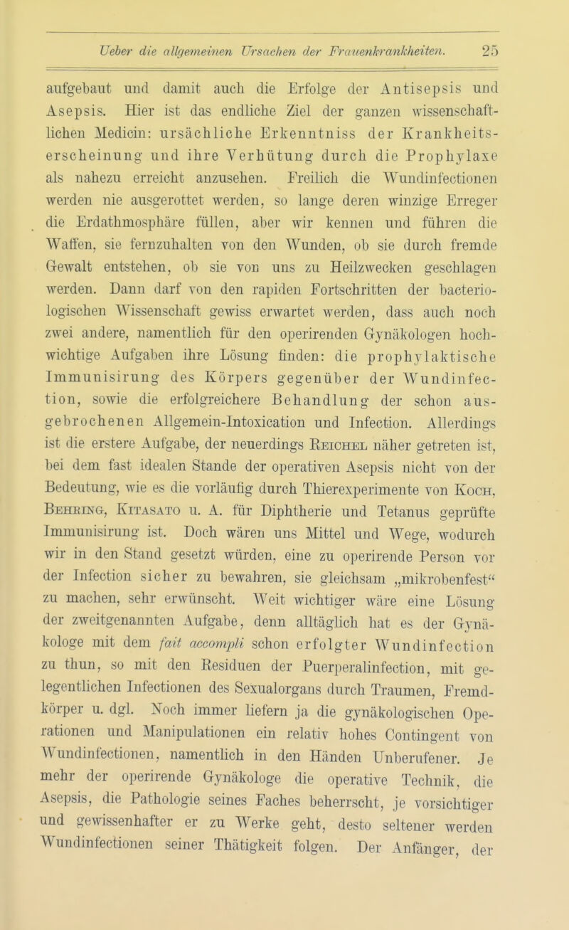 aufgebaut und damit auch die Erfolge der Antisepsis und Asepsis. Hier ist das endliche Ziel der ganzen wissenschaft- lichen Medicin: ursächliche Erkenntniss der Krankheits- erscheinung und ihre Verhütung durch die Prophylaxe als nahezu erreicht anzusehen. Freilich die Wundinfectionen werden nie ausgerottet werden, so lange deren winzige Erreger die Erdathmosphäre füllen, aber wir kennen und führen die Waffen, sie fernzuhalten von den Wunden, ob sie durch fremde Gewalt entstehen, ob sie von uns zu Heilzwecken geschlagen werden. Dann darf von den rapiden Fortschritten der bacterio- logischen Wissenschaft gewiss erwartet werden, dass auch noch zwei andere, namentlich für den operirenden Gynäkologen hoch- wichtige Aufgaben ihre Lösung finden: die prophylaktische Immunisirung des Körpers gegenüber der Wundinfec- tion, sowie die erfolgreichere Behandlung der schon aus- gebrochen en Allgemein-Intoxication und Infection. Allerdings ist die erstere Aufgabe, der neuerdings Eeichel näher getreten ist, bei dem fast idealen Stande der operativen Asepsis nicht von der Bedeutung, wie es die vorläufig durch Thierexperimente von Koch, Beheing-, Kitasato u. A. für Diphtherie und Tetanus geprüfte Immunisirung ist. Doch wären uns Mittel und Wege, wodurch wir in den Stand gesetzt würden, eine zu operirende Person vor der Infection sicher zu bewahren, sie gleichsam „mikrobenfest zu machen, sehr erwünscht. Weit wichtiger wäre eine Lösung- der zweitgenannten Aufgabe, denn alltäglich hat es der Gynä- kologe mit dem fait aecompli schon erfolgter Wundinfection zu thun, so mit den Residuen der Puerperalinfection, mit ge- legentlichen Infectionen des Sexualorgans durch Traumen, Fremd- körper u. dgl. Noch immer liefern ja die gynäkologischen Ope- rationen und Manipulationen ein relativ hohes Contingent von Wundinfectionen, namentlich in den Händen Unberufener. Je mehr der operirende Gynäkologe die operative Technik, die Asepsis, die Pathologie seines Faches beherrscht, je vorsichtiger und gewissenhafter er zu Werke geht, desto seltener werden Wundinfectionen seiner Thätigkeit folgen. Der Anfänger der