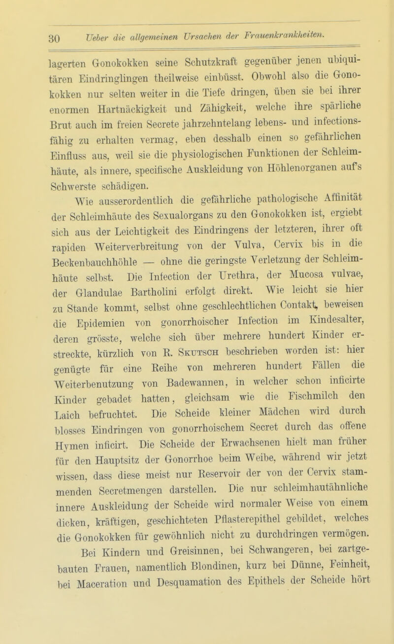 lagerten Gonokokken seine Schutzkraft gegenüber jenen ubiqui- tären Eindringlingen theilweise einbögst Obwohl also die Gono- kokken nur selten weiter in die Tiefe dringen, üben sie bei ihrer enormen Hartnäckigkeit und Zähigkeit, welche ihre spärliche Brut auch im freien Secrete jahrzehntelang lebens- und infections- fähig zu erhalten vermag, eben desshalb einen so gefährlichen Einfluss aus, weil sie die physiologischen Funktionen der Schleim- häute, als innere, specifische Auskleidung von Höhlenorganen aufs Schwerste schädigen. Wie ausserordentlich die gefährliche pathologische Affinität der Schleimhäute des Sexualorgans zu den Gonokokken ist, ergiebt sich aus der Leichtigkeit des Eindringens der letzteren, ihrer oft rapiden Weiterverbreitung von der Vulva, Cervix bis in die Beckenbauchhöhle — ohne die geringste Verletzung der Schleim- häute selbst. Die Infection der Urethra, der Mucosa vulvae, der Glandulae Bartholini erfolgt direkt. Wie leicht sie hier zu Stande kommt, selbst ohne geschlechtlichen Contakt, beweisen die Epidemien von gonorrhoischer Infection im Kindesalter, deren grösste, welche sich über mehrere hundert Kinder er- streckte, kürzlich von R. Skutsch beschrieben worden ist: hier genügte für eine Reihe von mehreren hundert Fällen die Weiterbenutzung von Badewannen, in welcher schon inficirte Kinder gebadet hatten, gleichsam wie die Fischmilch den Laich befruchtet. Die Scheide kleiner Mädchen wird durch blosses Eindringen von gonorrhoischem Secret durch das offene Hymen inficirt. Die Scheide der Erwachsenen hielt man früher für den Hauptsitz der Gonorrhoe beim Weibe, während wir jetzt wissen, dass diese meist nur Reservoir der von der Cervix stam- menden Secretmengen darstellen. Die nur schleimhautähnliche innere Auskleidung der Scheide wird normaler Weise von einem dicken, kräftigen, geschichteten Pflasterepithel gebildet, welches die Gonokokken für gewöhnlich nicht zu durchdringen vermögen. Bei Kindern und Greisinnen, bei Schwangeren, bei zartge- bauten Frauen, namentlich Blondinen, kurz bei Dünne, Feinheit, bei Maceration und Desquamation des Epithels der Scheide hört